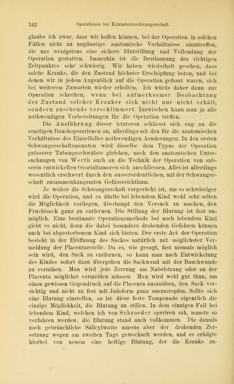 glaube ich zwar, dass wir lioifen können, bei der Operation in solchen Fällen nicht zu ungünstige anatomische Verhältnisse anzutreffen, die uns wenigstens eine sichere Blutstillung und Vollendung der Operation gestatten. Immerhin ist die Bestimmung des richtigen Zeitpunktes sehr schwierig. Wir haben wiederholt gesehen, dass solche Kranke, die den Zustand höchster Erschöpfung boten, und bei denen wir in jedem Augenblick auf die Operation gefasst waren, sich bei weiterem Zuwarten wieder erholten. Ich würde daher dann zur Operation schreiten, wenn bei aufmerksamer Beobachtung der Zustand solcher Kranker sich nicht nur nicht erhält, sondern zusehends verschlimmert. Inzwischen kann man ja aUe nothwendigen Vorbereitungen für die Operation treffen. Die Ausführung dieser letzteren schliesst sich eng an die sonstigen Bauchoperationen an, allerdings mit den für die anatomischen Verhältnisse des Einzelfalles nothwendigen Aenderungen. In den ersten Schwangerschaftsmonaten wird dieselbe dem Typus der Operation grösserer Tubengeschwülste gleichen, nach den anatomischen Unter- suchungen von Werth auch an die Technik der Operation von sub- serös entwickelten Ovorialtumoren sich anschliessen. Alles ist allerdings wesentlich erschwert durch den ausserordentlichen, mit der Schwanger- schaft zusammenhängenden Gefässreichthum. Je weiter die Schwangerschaft vorgerückt ist, um so schwieriger wird die Operation, und es dürfte bei lebendem Kind wohl sehr selten die Möglichkeit vorliegen, überhaupt den Versuch zu machen, den Fruchtsack ganz zu entfernen. Die Stillung der Blutung ist fast un- möglich. Eine bestimmte Operationsmethode bei noch lebendem Kind giebt es nicht, denn die dabei besonders drohenden Gefahren können auch bei abgestorbenem Kind sich bieten. Der erste Act der Operation besteht in der Eröffnung des Sackes natürlich mit möglichster Ver- meidung der Placentarstelle. Da es, wie gesagt, fast niemals möglich sein wird, den Sack zu entfernen, so kann man nach Entwickelung des Kindes sofort dazu übergehen die Sackwand mit der Bauchwunde zu vernähen. Man wird jede Zerrung am. Nabelstrang oder an der Placenta möglichst vermeiden müssen. Man wird wohl gut thun, um einen gewissen Gegendruck auf die Placenta auszuüben, den Sack vor- sichtig und nicht zu fest mit Jodoform ganz auszustopfen. Sollte sich eine Blutung einstellen, so ist diese feste Tamponade eigentlich die einzige Möglichkeit, die Blutung zu stillen. In dem einzigen Fall bei lebendem Kind, welchen ich vonSchroeder operiren sah, musste so verfahren werden; die Blutung stand auch vollkommen. Die damals noch gebräuchliche Salicylwatte musste aber der drohenden Zer- setzung wegen am zweiten Tage gewechselt werden, und es erfolgte hierbei von neuem eine heftige Blutung, der die Kranke zu-