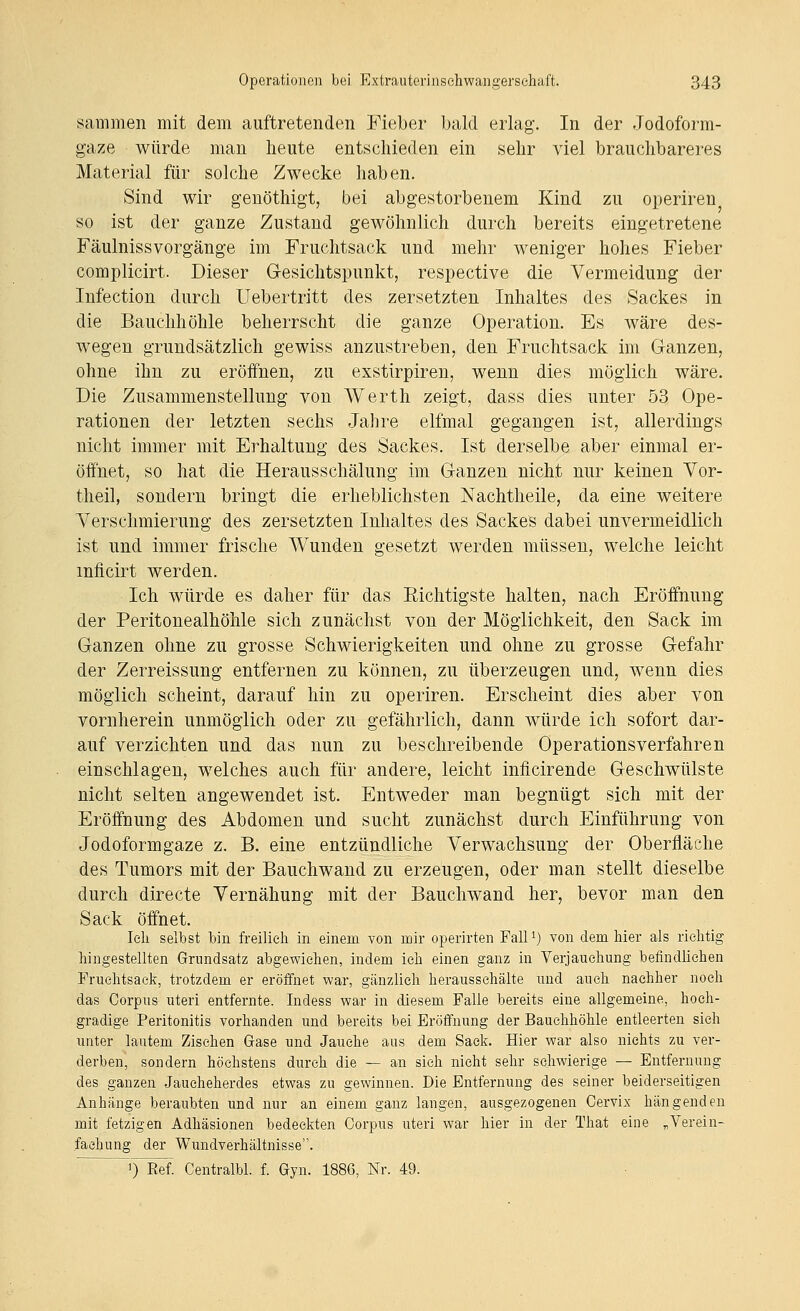 sammeii mit dem auftretenden Fieber bald erlag. In der Jodoform- gaze würde man heute entschieden ein sehr viel brauchbareres Material für solche Zwecke haben. Sind wir genöthigt, bei abgestorbenem Kind zu operiren so ist der ganze Zustand gewöhnlich durch bereits eingetretene Fäulnissvorgänge im Fruchtsack und mehr weniger hohes Fieber complicirt. Dieser Gesichtspunkt, respective die Vermeidung der Infection durch Uebertritt des zersetzten Inhaltes des Sackes in die Bauchhöhle beherrscht die ganze Operation. Es wäre des- wegen grundsätzlich gewiss anzustreben, den Fruchtsack im Ganzen, ohne ihn zu eröffnen, zu exstirpiren, wenn dies möglich wäre. Die Zusammenstellung von Werth zeigt, dass dies unter 53 Ope- rationen der letzten sechs Jahre elfmal gegangen ist, allerdings nicht immer mit Erhaltung des Sackes. Ist derselbe aber einmal er- öffnet, so hat die Herausschälung im Ganzen nicht nur keinen Yor- theil, sondern bringt die erheblichsten Nachtheile, da eine weitere Yerschmierung des zersetzten Inhaltes des Sackes dabei unvermeidlich ist und immer frische Wunden gesetzt werden müssen, welche leicht mficirt werden. Ich würde es daher für das Richtigste halten, nach Eröffnung der Peritonealhöhle sich zunächst von der Möglichkeit, den Sack im Ganzen ohne zu grosse Schwierigkeiten und ohne zu grosse Gefahr der Zerreissung entfernen zu können, zu überzeugen und, wenn dies möglich scheint, darauf hin zu operiren. Erscheint dies aber von vornherein unmöglich oder zu gefährlich, dann würde ich sofort dar- auf verzichten und das nun zu beschreibende Operations verfahren einschlagen, welches auch für andere, leicht inficirende Geschwülste nicht selten angewendet ist. Entweder man begnügt sich mit der Eröffnung des Abdomen und sucht zunächst durch Einführung von Jodoformgaze z. B. eine entzündliche Verwachsung der Oberfläche des Tumors mit der Bauchwand zu erzeugen, oder man stellt dieselbe durch directe Vernähung mit der Bauchwand her, bevor man den Sack öffnet. leli selbst bin freilich in einem von mir operirten Fall^) von dem liier als richtig hingestellten Grundsatz abgewichen, indem ich einen ganz in Verjauchung befindlichen Fruchtsack, trotzdem er eröifnet war, gänzlich herausschälte und auch nachher noch das Corpus uteri entfernte. Indess war in diesem Falle bereits eine allgemeine, hoch- gradige Peritonitis vorhanden und bereits bei Eröifnung der Bauchhöhle entleerten sieh unter lautem Zischen Gase und Jauche aus dem Sack. Hier war also nichts zu ver- derben, sondern höchstens durch die — an sieh nicht sehr schwierige — Entfernung des ganzen Jaucheherdes etwas zu gewinnen. Die Entfernung des seiner beiderseitigen Anhänge beraubten und mir an einem ganz langen, ausgezogenen Cervix hängenden mit fetzigen Adhäsionen bedeckten Corpus uteri war hier in der That eine „Verein- fachung der Wundverhältnisse. ) Ref. Centralbl. f. Gyn. 1886, Nr. 49.