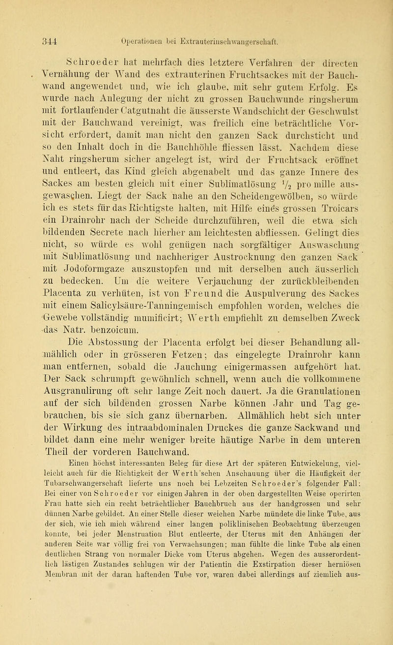 Schroeder hat mehrfach dies letztere Verfahren der directen Vernähung der Wand des extrauterinen Fruchtsackes mit der Bauch- wand angewendet und, wie ich glaube, mit sehr gutem Erfolg. Es wurde nach Anlegung der nicht zu grossen Bauchwunde ringsherum mit fortlaufender Catgutnaht die äusserste Wandschicht der Geschwulst mit der Bauchwaud vereinigt, was freilich eine beträchtliche Vor- sicht erfordert, damit man nicht den ganzen Sack durchstiebt und so den Inhalt doch in die Bauchhöhle fliessen lässt. Nachdem diese Naht ringsherum sicher angelegt ist, wird der Fruchtsack eröffnet und entleert, das Kind gleich abgenabelt und das ganze Innere des Sackes am besten gleich mit einer Sublimatlösung Vo pro mille aus- gewaschen. Liegt der Sack nahe an den Scheidengewölben, so würde ich es stets für das Richtigste halten, mit Hilfe eines grossen Troicars ein Drainrohr nach der Scheide durchzuführen, weil die etwa sich bildenden Secrete nach hierher am leichtesten abfliessen. Gelingt dies nicht, so würde es wohl genügen nach sorgfältiger Auswaschung mit Sublimatlösung und nachheriger Austrocknung den ganzen Sack mit Jodoformgaze auszustopfen und mit derselben auch äusserlich zu bedecken. Um die weitere Verjauchung der zurückbleibenden Placenta zu verhüten, ist von Freund die Auspulverung des Sackes mit einem Salicjdsäure-Tanningemisch empfohlen worden, welches die 'Gewebe vollständig mumificirt; Werth empfiehlt zu demselben Zweck •das Natr. benzoicum. Die Abstossung der Placenta erfolgt bei dieser Behandlung all- mählich oder in grösseren Fetzen; das eingelegte Drainrohr kann man entfernen, sobald die Jauchung einigermassen aufgehört hat. Der Sack schrumpft gewöhnlich schnell, wenn auch die vollkommene Ausgranulirung oft sehr lange Zeit noch dauert. Ja die Granulationen auf der sich bildenden grossen Narbe können Jahr und Tag ge- brauchen, bis sie sich ganz Übernarben. Allmählich hebt sich unter der Wirkung des intraabdominalen Druckes die ganze Sackwand und bildet dann eine mehr weniger breite häutige Narbe in dem unteren Theil der vorderen Bauchwand. Einen höchst interessanten Beleg für diese Art der späteren Entwiekelnng, viel- leicht auch für die Eichtigkeit der W er th'sehen Anschauung über die Häufigkeit der Tubarsehwangersehaft lieferte uns noch bei Lebzeiten Seliroeder's folgender Fall: Bei einer von Schroeder vor einigen Jahren in der oben dargestellten Weise operirten Frau hatte sieh ein recht beträchtlicher Bauehbruch aus der handgrossen und sehr dünnen Narbe gebildet. An einer Stelle dieser weichen Narbe mündete die linke Tube, aus der sieh, wie ich mich während einer langen poliklinischen Beobachtung überzeugen konnte, bei jeder Menstruation Blut entleerte, der Uterus mit den Anhängen der anderen Seite war völlig frei von Verwachsungen; man fühlte die linke Tube als einen deutlichen Strang von normaler Dicke vom Uterus abgehen. Wegen des ausserordent- lich lästigen Zustandes sehlugen wir der Patientin die Exstirpation dieser herniösen Membran mit der daran haftenden Tube vor, waren dabei allerdings auf ziemlich aus-