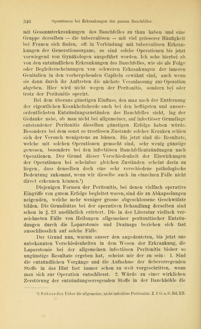 mit Gesammterkrankungen des Bauchfelles zu tlum liabeu und eine Gruppe derselben — die tuberculösen — mit viel grösserer Häufigkeit bei Frauen sich finden, oft in Verbindung mit tuberculösen Erkran- kungen der Generationsorgane, so sind solche Operationen bis jetzt vorwiegend von Gynäkologen ausgeführt worden. Ich sehe hierbei ab von den entzündlichen Erkrankungen des Bauchfelles, wie sie als Folge oder Begleiterscheinungen von schweren Erkrankungen der inneren Genitalien in den vorhergehenden Capiteln erwähnt sind, auch wenn sie dann durch ihr Auftreten die nächste Veranlassung zur Operation abgeben. Hier wird nicht wegen der Peritonitis, sondern bei oder trotz der Peritonitis operirt. Bei dem überaus günstigen Einfluss, den man nach der Entfernung der eigentlichen Krankheitsherde auch bei den heftigsten und ausser- ordentlichsten Entzündungszuständen des Bauchfelles sieht, lag der Gedanke nahe, ob man nicht bei allgemeiner, auf infectiöser Grundlage entstandener Peritonitis dieselben günstigen Erfolge haben würde. Besonders bei dem sonst so trostlosen Zustande solcher Kranken schien sich der Versuch wenigstens zu lohnen. Bis jetzt sind die Resultate, welche mit solchen Operationen gemacht sind, sehr wenig günstige gewesen, besonders bei den infectiösen Bauchfellentzündungen nach Operationen. Der Grund dieser Verschiedenheit der Einwirkungen der Operationen bei scheinbar gleichen Zuständen scheint darin zu liegen, dass denselben doch eine sehr verschiedene pathologische Bedeutung zukommt, wenn wir dieselbe auch im einzelnen Falle nicht direct erkennen können.^) Diejenigen Formen der Peritonitis, bei denen vielfach operative Eingriffe von gutem Erfolge begleitet waren, sind die zu Abkapselungen neigenden, welche mehr weniger grosse abgeschlossene Geschwülste bilden. Die Grundsätze bei der operativen Behandlung derselben sind schon in §. 23 ausführlich erörtert. Die in der Literatur vielfach ver- zeichneten Fälle von Heilungen allgemeiner peritonitischer Entzün- dungen durch die Laparotomie und Drainage beziehen sich fast ausschliesslich auf solche Fälle. Der Grund nun, warum ausser den angedeuteten, bis jetzt uns unbekannten Verschiedenheiten in dem Wesen der Erkrankung, die Laparotomie bei der allgemeinen infectiösen Peritonitis bisher so ungünstige Resultate ergeben hat, scheint mir der zu sein: 1. Sind die entzündlichen Vorgänge und die Aufnahme der fiebererregenden Stoffe in das Blut fast immer schon zu weit vorgeschritten, wenn man sich zur Operation entschliesst. 2. Würde zu einer wirklichen Zerstörung der entzündungserregenden Stoffe in der Bauchhöhle die ') Sehroeder.Ueber die allgemeine, nicht infectiöse Peritonitis. Z. f. G.u.G.Bd.XII.