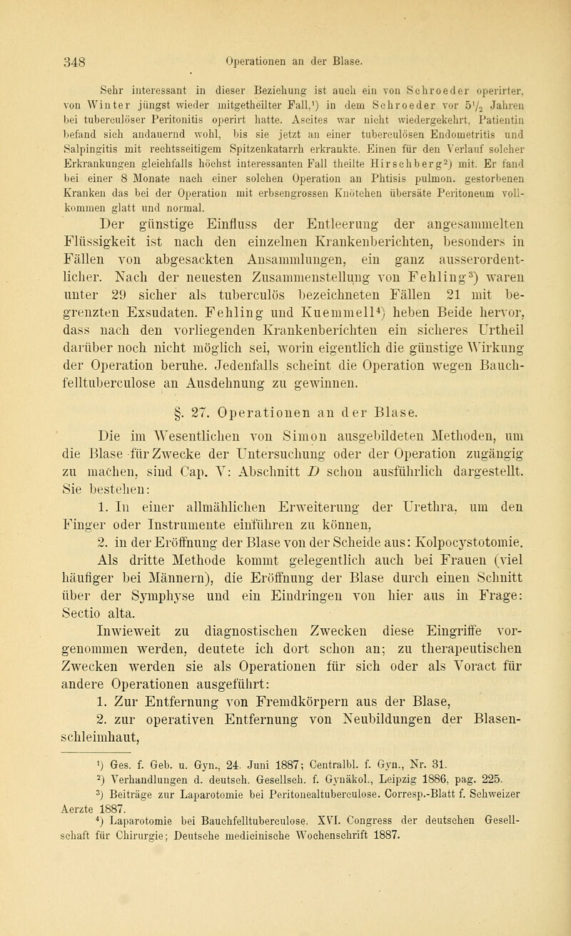 Sehr interessant in dieser Beziehung ist auch ein von Sehroeder operirter, von Winter jüngst wieder mitgetheilter Fall,') in dem Sehroeder vor ö'/o Jahren bei tubereulöser Peritonitis operirt hatte. Ascites war nicht wiedergekehrt, Patientin befand sieh andauernd wohl, bis sie jetzt an einer tubereulösen Endometritis und Salpingitis mit rechtsseitigem Spitzenkatarrh erkrankte. Einen für den Verlauf solcher Erkrankungen gleichfalls höchst interessanten Fall theilte Hirschberg^) mit. Er fand bei einer 8 Monate nach einer solchen Operation an Phtisis pulmon. gestorbenen Kranken das bei der Operation mit erbsengrossen Knötchen übersäte Peritoneum voll- kommen glatt und normal. Der g'ünstige Einfluss der Entleerung der angesammelten Flüssigkeit ist nach den einzelnen Krankenberichten, besonders in Fällen von abgesackten Ansanimlimgen, ein ganz ausserordent- licher. Nach der neuesten Zusammenstellung von Fehling^) waren unter 29 sicher als tuberculös bezeichneten Fällen 21 mit be- grenzten Exsudaten. Fehling und Kuemmell*) heben Beide hervor, dass nach den vorliegenden Krankenberichten ein sicheres Urtheil darüber noch nicht möglich sei, worin eigentlich die günstige Wirkung der Operation beruhe. Jedenfalls scheint die Operation wegen Bauch- felltuberculose an Ausdehnung zu gewinnen. §. 27. Operationen an der Blase. Die im Wesentlichen von Simon ausgebildeten Methoden, um die Blase für Zwecke der Untersuchung oder der Operation zugängig zu machen, sind Cap. V: Abschnitt D schon ausführlich dargestellt. Sie bestehen: 1. In einer allmählichen Erweiterung der Urethra, um den Finger oder Instrumente einführen zu können, 2. in der Eröffnung der Blase von der Scheide aus: Kolpocystotomie. Als dritte Methode kommt gelegentlich auch bei Frauen (viel häufiger bei Männern), die Eröffnung der Blase durch einen Schnitt über der Symphyse und ein Eindringen von hier aus in Frage: Sectio alta. Inwieweit zu diagnostischen Zwecken diese Eingriffe vor- genommen werden, deutete ich dort schon an; zu therapeutischen Zwecken werden sie als Operationen für sich oder als Voract für andere Operationen ausgeführt: 1. Zur Entfernung von Fremdkörpern aus der Blase, 2. zur operativen Entfernung von Neubildungen der Blasen- schleimhaut, 1) Ges. f. Geb. u. Gyn., 24. Juni 1887; Centralbl. f. Gyn., Nr. 31. ■-') Verhandlungen d. deutseh. Gesellseh. f. Gynäkol., Leipzig 1886, pag. 225. 2) Beiträge zur Laparotomie bei Peritonealtuberculose. Corresp.-Blatt f. Schweizer Aerzte 1887. *) Laparotomie bei Bauchfelltuberculose. XVL Congress der deutschen Gesell- schaft für Chirurgie; Deutsehe medicinische Wochenschrift 1887.