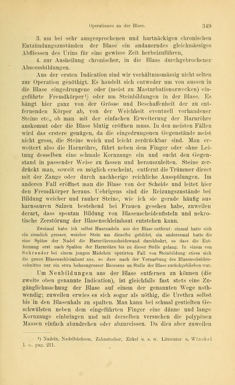 3. um bei sehr ausgesprochenen und hartnäckigen chronischen Entzündungszuständen der Blase ein andauerndes gleichmässiges Abfliessen des Urins für eine gewisse Zeit herbeizuführen, 4. zur Ausheilung chronischer, in die Blase durchgebrochener Abscessbildungen. Aus der ersten Indication sind wir verhältnissmässig nicht selten zur Operation genöthigt. Es handelt sich entweder um von aussen in die Blase eingedrungene oder (meist zu Masturbationszwecken) ein- geführte Fremdkörper 1) oder um Steinbildungen in der Blase. Es hängt hier ganz von der Grösse und Beschaffenheit der zu ent- fernenden Körper ab, von der Weichheit eventuell vorhandener Steine etc., ob man mit der einfachen Erweiterung der Harnröhre auskommt oder die Blase blutig eröffnen muss. In den meisten Fällen wird das erstere genügen, da die eingedrungenen Gegenstände meist nicht gross, die Steine weich und leicht zerdrückbar sind. Man er- weitert also die Harnröhre, führt neben dem Finger oder ohne Lei- tung desselben eine schmale Kornzange ein und sucht den Gegen- stand in passender Weise zu fassen und herauszuleiten. Steine zer- drückt man, soweit es möglich erscheint, entfernt die Trümmer direct mit der Zange oder durch nachherige reichliche Ausspülungen. Im anderen Fall eröffnet man die Blase von der Scheide und leitet hier den Fremdkörper heraus. Uebrigens sind die Reizungszustände bei Bildung weicher und rauher Steine, wie ich sie gerade häufig aus harnsauren Salzen bestehend bei Frauen gesehen habe, zuweilen derart, dass spontan Bildung von Blasenscheidenfisteln und nekro- tische Zerstörung der Blasenschleimhaut entstehen kann. Zweimal habe ieli selbst Haarnadeln aus der Blase entfernt: einmal hatte sieh ein ziemlieh grosser, weicher Stein um dieselbe gebildet, ein anderesmal hatte die eine Spitze der Nadel die Harnröhrenseheidewand durchbohrt, so dass die Ent- fernung erst nach Spalten der Harnröhre bis zu dieser Stelle gelang. In einem von Schroeder bei einem jungen Mädchen operirten Fall von Steinbildung stiess sieh die ganze Blasensehleimhaut aus, so dass nach der Vernarbung des Blasenseheiden- sehnittes nur ein etwa bohnengrosser Reeessus anstelle der Blase zurückgeblieben war. Um Neubildungen aus der Blase entfernen zu können (die zweite oben genannte Indication), ist gleichfalls fast stets eine Zu- gänglichmachung der Blase auf einem der genannten Wege noth- wendig; zuweilen erwies es sich sogar als nöthig, die Urethra selbst bis in den Blasenhals zu spalten. Man kann bei schmal gestielten Ge- schwülsten neben dem eingeführten Finger eine dünne und lange Kornzange einbringen und mit derselben versuchen die polypösen Massen einfach abzudrehen oder abzureissen. Da dies aber zuweilen . •) Nadeln, Nadelbüchsen, Zahnstocher, Zirkel u. s. w. Litteratur s. Win ekel 1. c, pag. 211.