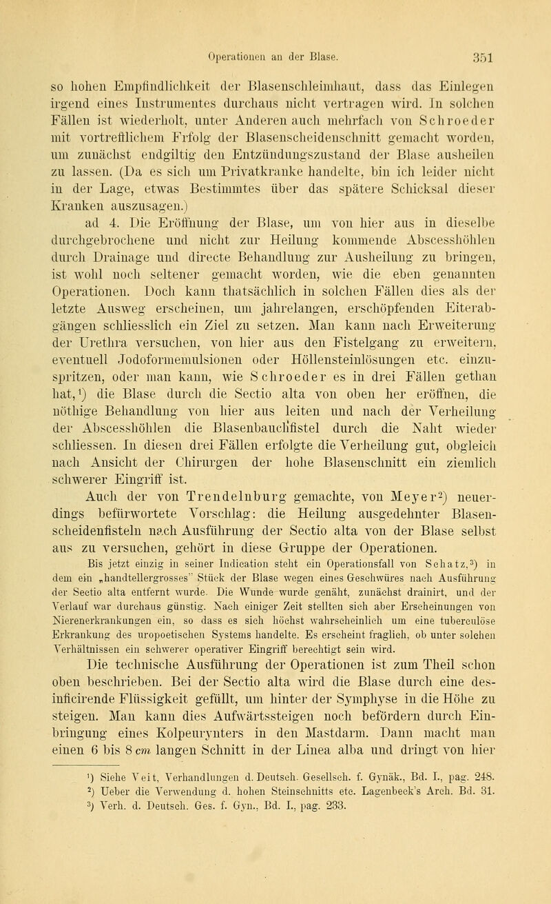 SO hohen Empfindlichkeit der Blasenschleimhaut, dass das Einlegen irgend eines Instrumentes durchaus nicht vertragen wird. In solchen Fällen ist wiederholt, unter Anderen auch mehrfach von Schroeder mit vortrefflichem Frfolg' der Blasenscheidenschnitt gemacht worden, um zunächst eudgiltig den Entzündungszustand der Blase ausheilen zu lassen. (Da es sich um Privatkrauke handelte, bin ich leider nicht in der Lage, etwas Bestimmtes über das spätere Schicksal dieser Kranken auszusagen.) ad 4. Die Eröffnung der Blase, um von hier aus in dieselbe durchgebrochene und nicht zur Heilung kommende Abscesshöhlen durch Drainage nnd directe Behandlung zur Ausheilung zu bringen, ist wohl noch seltener gemacht worden, wie die eben genannten Operationen. Doch kann thatsächlich in solchen Fällen dies als der letzte Ausweg erscheinen, um jahrelangen, erschöpfenden Eiterab- gängen schliesslich ein Ziel zu setzen. Man kann nach Erweiterung der Urethra versuchen, von hier aus den Fistelgang zu erweitern, eventuell Jodoformemulsionen oder Höllensteinlösungen etc. einzu- spritzen, oder man kann, wie Schroeder es in drei Fällen gethan hat, 1) die Blase durch die Sectio alta von oben her eröffnen, die nöthige Behandlung von hier aus leiten und nach der Verheilung der Abscesshöhlen die Blasenbauclifistel durch die Naht wieder schliessen. In diesen drei Fällen erfolgte die Verheilung gut, obgleich nach Ansicht der Chirurgen der hohe Blasenschnitt ein ziemlich schwerer Eingriff ist. Auch der von Trendeinburg gemachte, von Meyer^) neuer- dings befürwortete Vorschlag: die Heilung ausgedehnter Blasen- scheidenfisteln nach Ausführung der Sectio alta von der Blase selbst aus zu versuchen, gehört in diese Gruppe der Operationen. Bis jetzt einzig in seiner Indieation stellt ein Operationsfall von Seliatz,^) in dem ein „handtellergrosses Stück der Blase wegen eines Gesehwüjfes naeh Ausführung der Sectio alta entfernt wurde. Die Wunde wurde genäht, zunächst drainirt, und der Verlauf war durchaus günstig. Nach einiger Zeit stellten sieh aber Erscheinungen von Nierenerkrankungen ein, so dass es sieh höchst wahrscheinlich um eine tuberculöse Erkrankung des uropoetisehen Systems handelte. Es erseheint fraglieh, ob unter solchen Verhältnissen ein schwerer operativer Eingriff berechtigt sein wird. Die technische Ausführung der Operationen ist zum Theil schon oben beschrieben. Bei der Sectio alta wird die Blase durch eine des- inflcirende Flüssigkeit gefüllt, um hinter der Symphyse in die Höhe zu steigen. Man kann dies Aufwärtssteigen noch befördern durch Ein- bringung eines Kolpeurynters in den Mastdarm. Dann macht man einen 6 bis 8 cm langen Schnitt in der Linea alba und dringt von hier 1) Siehe Veit, Verhandlungen d. Deutsch. G-esellseh. f. Gynäk., Bd. L, pag. 248. 2) Ueber die Verwendung d. hohen Steinsehnitts etc. Lagenbeek's Areh. Bd. 31. 3) Verh. d. Deutseh. Ges. f. Gyn., Bd. L, pag. 233.