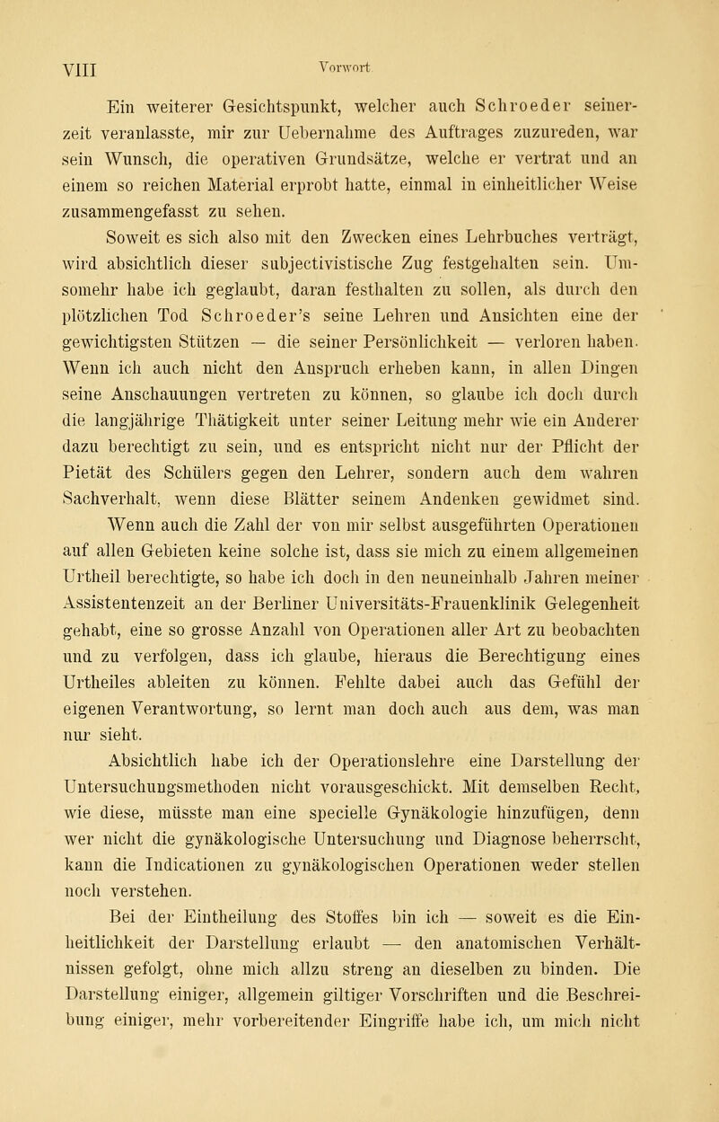 Ein weiterer Gesichtspunkt, welcher auch Schroeder seiner- zeit veranlasste, mir zur Uebernahme des Auftrages zuzureden, war sein Wunsch, die operativen Grundsätze, welche er vertrat und an einem so reichen Material erprobt hatte, einmal in einheitlicher Weise zusammengefasst zu sehen. Soweit es sich also mit den Zwecken eines Lehrbuches verträgt, wird absichtlich dieser subjectivistische Zug festgehalten sein. Um- somehr habe ich geglaubt, daran festhalten zu sollen, als durch den plötzlichen Tod Schroeder's seine Lehren und Ansichten eine der gewichtigsten Stützen — die seiner Persönlichkeit — verloren haben. Wenn ich auch nicht den Anspruch erheben kann, in allen Dingen seine Anschauungen vertreten zu können, so glaube ich doch durch die langjährige Thätigkeit unter seiner Leitung mehr wie ein Anderer dazu berechtigt zu sein, und es entspricht nicht nur der Pflicht der Pietät des Schülers gegen den Lehrer, sondern auch dem wahren Sachverhalt, wenn diese Blätter seinem Andenken gewidmet sind. Wenn auch die Zahl der von mir selbst ausgeführten Operationen auf allen Gebieten keine solche ist, dass sie mich zu einem allgemeinen Urtheil berechtigte, so habe ich doch in den neuneinhalb Jahren meiner Assistentenzeit an der Berliner Universitäts-Frauenklinik Gelegenheit gehabt, eine so grosse Anzahl von Operationen aller Art zu beobachten und zu verfolgen, dass ich glaube, hieraus die Berechtigung eines Urtheiles ableiten zu können. Fehlte dabei auch das Gefühl der eigenen Verantwortung, so lernt man doch auch aus dem, was man nur sieht. Absichtlich habe ich der Operationslehre eine Darstellung der Untersuchungsmethoden nicht vorausgeschickt. Mit demselben Recht, wie diese, müsste man eine specielle Gynäkologie hinzufügen, denn wer nicht die gynäkologische Untersuchung und Diagnose beherrscht, kann die Indicationen zu gynäkologischen Operationen weder stellen noch verstehen. Bei der Eintheilung des Stoffes bin ich — soweit es die Ein- heitlichkeit der Darstellung erlaubt — den anatomischen Verhält- nissen gefolgt, ohne mich allzu streng an dieselben zu binden. Die Darstellung einiger, allgemein giltiger Vorschriften und die Beschrei- bung einiger, mehr vorbereitender Eingriffe habe ich, um mich nicht