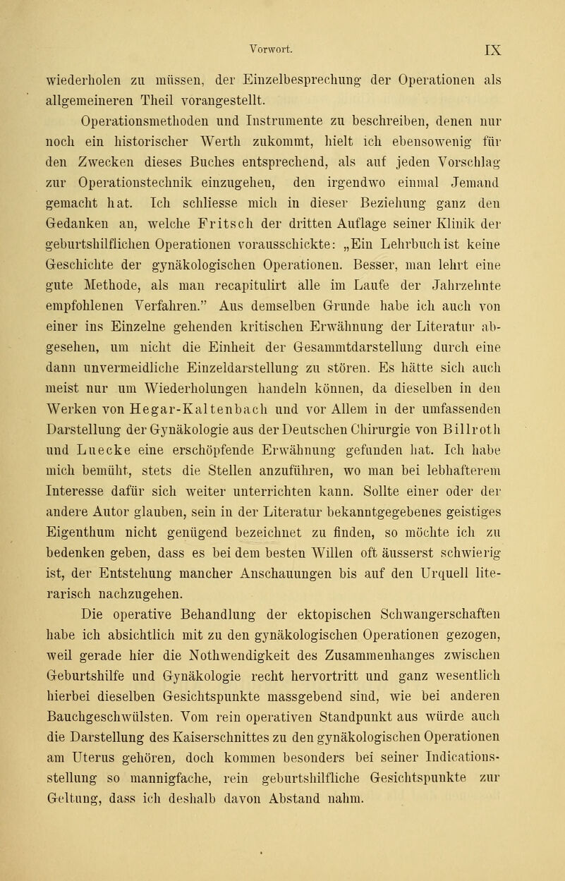 wiederholen zu müssen, der Einzelbesprechung der Operationen als allgemeineren Theil vorangestellt. Operationsmethoden und Instrumente zu beschreiben, denen nur noch ein historischer Werth zukommt, hielt ich ebensowenig- für den Zwecken dieses Buches entsprechend, als auf jeden Vorschlag zur Operationstechnik einzugehen, den irgendwo einmal Jemand gemacht hat. Ich schliesse mich in dieser Beziehung ganz den Gedanken an, welche Fritsch der dritten Auflage seiner Klinik der geburtshilflichen Operationen vorausschickte: „Eiu Lehrbuch ist keine Geschichte der gynäkologischen Operationen. Besser, man lehrt eine gute Methode, als man recapitulirt alle im Laufe der Jahrzehnte empfohlenen Verfahren. Aus demselben Grunde habe ich auch von einer ins Einzelne gehenden kritischen Erwähnung der Literatur ab- gesehen, um nicht die Einheit der Gesammtdarstellung durch eine dann unvermeidliche Einzeldarstellung zu stören. Es hätte sich auch meist nur um Wiederholungen handeln können, da dieselben in den Werken von Hegar-Kaltenbach und vor Allem in der umfassenden Darstellung der Gynäkologie aus der Deutschen Chirurgie von Billroth und Luecke eine erschöpfende Erwähnung gefunden hat. Ich habe mich bemüht, stets die Stellen anzuführen, wo man bei lebhafterem Interesse dafür sich weiter unterrichten kann. Sollte einer oder der andere Autor glauben, sein in der Literatur bekanntgegebenes geistiges Eigenthum nicht genügend bezeichnet zu finden, so möchte ich zu bedenken geben, dass es bei dem besten Willen oft äusserst schwierig ist, der Entstehung mancher Anschauungen bis auf den Urquell lite- rarisch nachzugehen. Die operative Behandlung der ektopischen Schwangerschaften habe ich absichtlich mit zu den gynäkologischen Operationen gezogen, weil gerade hier die Nothwendigkeit des Zusammenhanges zwischen Geburtshilfe und Gynäkologie recht hervortritt und ganz wesentlich hierbei dieselben Gesichtspunkte massgebend sind, wie bei anderen Bauchgeschwülsten. Vom rein operativen Standpunkt aus würde auch die Darstellung des Kaiserschnittes zu den gynäkologischen Operationen am Uterus gehören, doch kommen besonders bei seiner Indications- stellung so mannigfache, rein geburtshilfliche Gesichtspunkte zur Geltung, dass ich deshalb davon Abstand nahm.