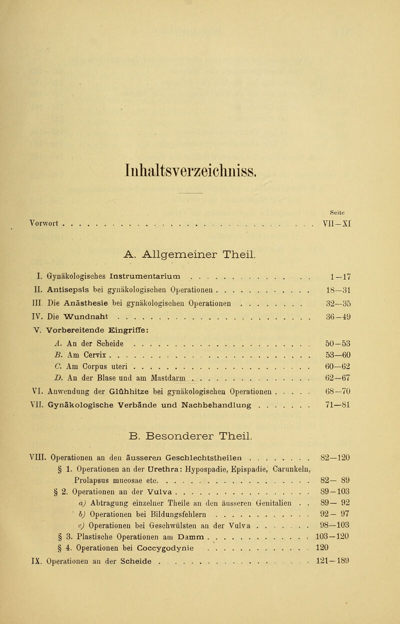 Inhaltsverzei chniss. Seite Vorwort Vü-Xf A. Allgemeiner Theil. I. Gynäkologisches Instrumentarium . 1 — 17 II. Antisepsis bei gynäkologischen Operationen 18—31 III. Die Anästhesie bei gynäkologischen Operationen 32—35 IV. Die Wundnaht 36-49 V. Vorbereitende Eingriffe: A. An der Scheide 50—53 B. Am Cervix 53—60 0. Am Corpus uteri 60—62 D. An der Blase und am Mastdarm 62—67 VI. Anwendung der Glühhitze bei gynäkologischen Operationen 68—70 VIL Gynäkologische Verbände und Nachbehandlung 71—81 B. Besonderer Theil. VIII. Operationen an den äusseren Geschlechtstheilen 82—120 § 1. Operationen an der Urethra: Hypospadie, Epispadie, Carunkeln, Prolapsus mucosae etc 82— 89 § 2. Operationen an der Vulva 89 — 103 a) Abtragung einzelner Theile an den äusseren Genitalien . . 89—92 b) Operationen bei Bildungsfehlern 92—97 c) Operationen bei Geschwülsten an der Vulva 98—103 § 3. Plastische Operationen am Damm 103 — 120 § 4. Operationen bei Coccygodynie 120 IX. Operationen an der Scheide 121—189