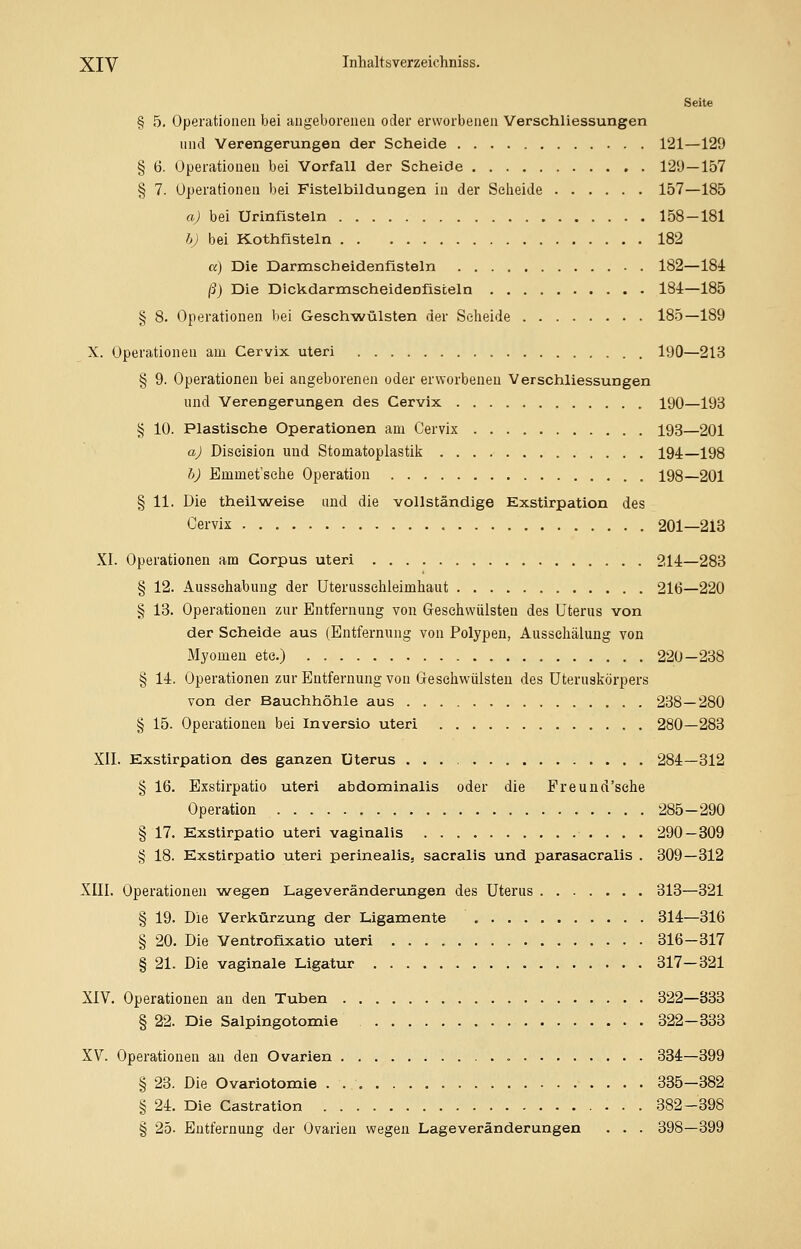 Seite § 5. Operationen bei angeborenen oder erworbenen Verschliessungen und Verengerungen der Scheide 121—129 § 6. Operationen bei Vorfall der Scheide 129—157 § 7. Operationen bei Fistelbildungen in der Seheide 157—185 a) bei Urinfisteln 158-181 b) bei Kothfisteln 182 a) Die Darmscheidenfisteln 182—184 ß) Die Dickdarmscheidenfisteln 184—185 § 8. Operationen bei Geschwülsten der Seheide 185—189 X. Operationen am Cervix uteri 190—213 § 9. Operationen bei angeborenen oder erworbenen Verschliessungen und Verengerungen des Cervix 190—193 § 10. Plastische Operationen am Cervix 193—201 a) Diseision und Stomatoplastik 194—198 b) Emmet'sehe Operation 198—201 § 11. Die theilweise und die vollständige Exstirpation des Cervix 201—213 XI. Operationen am Corpus uteri 214—283 § 12. Ausschabung der Uterussehleimhaut 216—220 § 13. Operationen zur Entfernung von Geschwülsten des Uterus von der Scheide aus (Entfernung von Polypen, Aussehälung von Myomen etc.) 220-238 § 14. Operationen zur Entfernung von Geschwülsten des Uteruskörpers von der Bauchhöhle aus 238—280 § 15. Operationen bei Inversio uteri 280—283 XII. Exstirpation des ganzen Uterus 284—312 § 16. Exstirpatio uteri abdominalis oder die Freund'sche Operation 285-290 § 17. Exstirpatio uteri vaginalis 290 — 309 § 18. Exstirpatio uteri perinealis. sacralis und parasacralis . 309—312 XIII. Operationen wegen Lageveränderungen des Uterus 313—321 § 19. Die Verkürzung der Ligamente 314—316 § 20. Die Ventrofixatio uteri 316-317 § 21. Die vaginale Ligatur 317-321 XIV. Operationen an den Tuben 322—333 § 22. Die Salpingotomie 322—333 XV. Operationen an den Ovarien 334—399 § 23. Die Ovariotomie 335-382 § 24. Die Castration 382-398 § 25- Entfernung der Ovarien wegen Lageveränderungen . . . 398—399