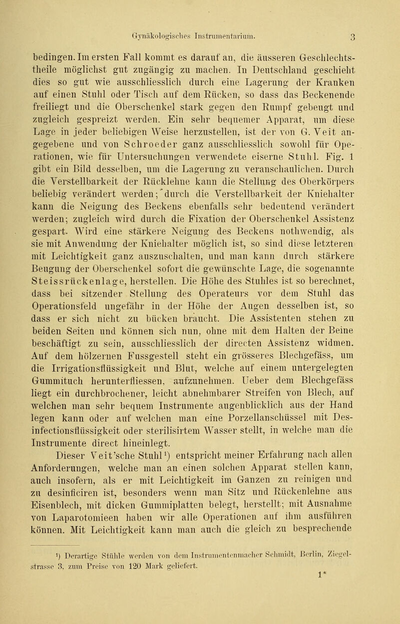 bedingen. Im ersten Fall kommt es darauf an, die äusseren Geschlechts- theile möglichst gut zugängig zu machen. In Deutschland geschieht dies so gut wie ausschliesslich durch eine Lagerung der Kranken auf einen Stuhl oder Tisch auf dem Rücken, so dass das Beckenende freiliegt und die Oberschenkel stark gegen den Rumpf gebeugt und zugleich gespreizt werden. Ein sehr bequemer Apparat, um diese Lage in jeder beliebigen Weise herzustellen, ist der von G. Veit an- gegebene und von Schroeder ganz ausschliesslich sowohl für Ope- rationen, wie für Untersuchungen verwendete eiserne Stuhl. Fig. 1 gibt ein Bild desselben, um die Lagerung zu veranschaulichen. Durch die Verstellbarkeit der Rückleime kann die Stellung des Oberkörpers beliebig verändert werden;'durch die Verstellbarkeit der Kniehalter kann die Neigung des Beckens ebenfalls sehr bedeutend verändert werden; zugleich wird durch die Fixation der Oberschenkel Assistenz gespart. Wird eine stärkere Neigung des Beckens nothwendig, als sie mit Anwendung der Kniehalter möglich ist, so sind diese letzteren mit Leichtigkeit ganz auszuschalten, und man kann durch stärkere Beugung der Oberschenkel sofort die gewünschte Lage, die sogenannte Steissrückenlage, herstellen. Die Höhe des Stuhles ist so berechnet, dass bei sitzender Stellung des Operateurs vor dem Stuhl das Operationsfeld ungefähr in der Höhe der Augen desselben ist, so dass er sich nicht zu bücken braucht. Die Assistenten stehen zu beiden Seiten und können sich nun, ohne mit dem Halten der Beine beschäftigt zu sein, ausschliesslich der directen Assistenz widmen. Auf dem hölzernen Fussgestell steht ein grösseres Blechgefäss, um die Irrigationsflüssigkeit und Blut, welche auf einem untergelegten Gummituch herunterfliessen, aufzunehmen. Ueber dem Blechgefäss liegt ein durchbrochener, leicht abnehmbarer Streifen von Blech, auf welchen man sehr bequem Instrumente augenblicklich aus der Hand legen kann oder auf welchen man eine Porzellanschüssel mit Des- infectionsflüssigkeit oder sterilisirtem Wasser stellt, in welche man die Instrumente direct hineinlegt. Dieser Veit'sche Stuhl1) entspricht meiner Erfahrung nach allen Anforderungen, welche man an einen solchen Apparat stellen kann, auch insofern, als er mit Leichtigkeit im Ganzen zu reinigen und zu desinficiren ist, besonders wenn man Sitz und Rückenlehne aus Eisenblech, mit dicken Gummiplatten belegt, herstellt; mit Ausnahme von Laparotomieen haben wir alle Operationen auf ihm ausführen können. Mit Leichtigkeit kann man auch die gleich zu besprechende 1) Derartige Stühle werden von dem Instrumentenmacher Schmidt, Berlin, Ziegel- strasse 3, zum Preise von 120 Mark geliefert. 1*