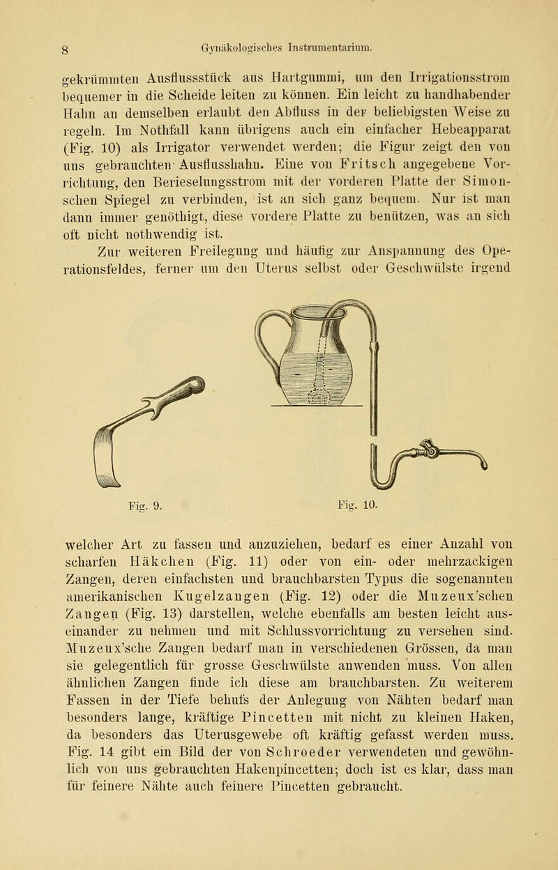 gekrümmten Ausflussstück aus Hartgummi, um den Irrigationsstrom bequemer in die Scheide leiten zu können. Ein leicht zu handhabender Hahn an demselben erlaubt den Abfluss in der beliebigsten Weise zu regeln. Im Nothfall kann übrigens auch ein einfacher Hebeapparat (Fig. 10) als Irrigator verwendet werden; die Figur zeigt den von uns gebrauchten-Ausflusshahn. Eine von Fritsch angegebene Vor- richtung, den Berieselungsstrom mit der vorderen Platte der Simon- schen Spiegel zu verbinden, ist an sich ganz bequem. Nur ist man dann immer genöthigt, diese vordere Platte zu benutzen, was an sich oft nicht nothwendig ist. Zur weiteren Freilegung und häufig zur Anspannung des Ope- rationsfeldes, ferner um den Uterus selbst oder Geschwülste irgend Fie. 9. Fig. 10. welcher Art zu fassen und anzuziehen, bedarf es einer Anzahl von scharfen Häkchen (Fig. 11) oder von ein- oder mehrzackigen Zangen, deren einfachsten und brauchbarsten Typus die sogenannten amerikanischen Kugelzangen (Fig. 12) oder die Muzeux'schen Zangen (Fig. 13) darstellen, welche ebenfalls am besten leicht aus- einander zu nehmen und mit Schlussvorrichtung zu versehen sind. Muzeux'sche Zangen bedarf man in verschiedenen Grössen, da man sie gelegentlich für grosse Geschwülste anwenden muss. Von allen ähnlichen Zangen finde ich diese am brauchbarsten. Zu weiterem Fassen in der Tiefe behufs der Anlegung von Nähten bedarf man besonders lange, kräftige Pincetten mit nicht zu kleinen Haken, da besonders das Uterusgewebe oft kräftig gefasst werden muss. Fig. 14 gibt ein Bild der von Schroeder verwendeten und gewöhn- lich von uns gebrauchten Hakenpincetten; doch ist es klar, dass man für feinere Nähte auch feinere Pincetten gebraucht.