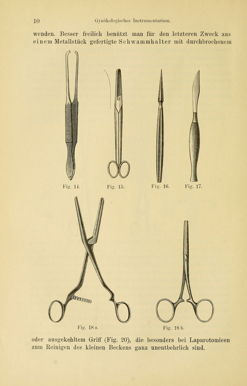 wenden. Besser freilich benützt man für den letzteren Zweck aus einem Metallstück gefertigte Schwammhalter mit durchbrochenem Pisr. 14. Fisr. 15. Pie-. 16. Piff. 17. Piff. 18 a. Fie.. 18 b. oder ausgekehltem Griff (Fig. 20), die besonders bei Laparotomieen zum Reinigen des kleinen Beckens ganz unentbehrlich sind.