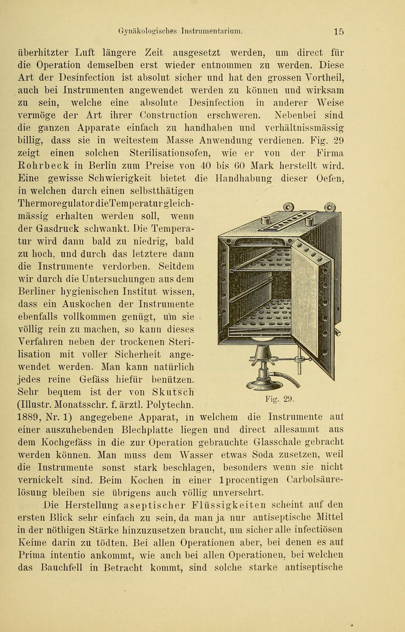 überhitzter Luft längere Zeit ausgesetzt werden, um direct für die Operation demselben erst wieder entnommen zu werden. Diese Art der Desinfection ist absolut sicher und hat den grossen Vortheil, auch bei Instrumenten angewendet werden zu können und wirksam zu sein, welche eine absolute Desinfection in anderer Weise vermöge der Art ihrer Construction erschweren. Nebenbei sind die ganzen Apparate einfach zu handhaben und verhältnissmässig billig, dass sie in weitestem Masse Anwendung verdienen. Fig. 29 zeigt einen solchen Sterilisationsofen, wie er von der Firma Rohrbeck in Berlin zum Preise von 40 bis 60 Mark herstellt wird. Eine gewisse Schwierigkeit bietet die Handhabung dieser Oefen, in welchen durch einen selbstthätigen Thermoregulator dieTemperatur gleich- massig erhalten werden soll, wenn der Gasdruck schwankt. Die Tempera- tur wird dann bald zu niedrig, bald zu hoch, und durch das letztere dann die Instrumente verdorben. Seitdem wir durch die Untersuchungen aus dem Berliner hygienischen Institut wissen, dass ein Auskochen der Instrumente ebenfalls vollkommen genügt, um sie völlig rein zu machen, so kann dieses Verfahren neben der trockenen Steri- lisation mit voller Sicherheit ange- wendet werden. Man kann natürlich jedes reine Gefäss hiefür benützen. Sehr bequem ist der von Skutsch (Illustr. Monatsschr. f. ärztl. Polytechn. 1889, Nr. 1) angegebene Apparat, in welchem die Instrumente auf einer auszuhebenden Blechplatte liegen und direct allesammt aus dem Kochgefäss in die zur Operation gebrauchte Glasschale gebracht werden können. Man muss dem Wasser etwas Soda zusetzen, weil die Instrumente sonst stark beschlagen, besonders wenn sie nicht vernickelt sind. Beim Kochen in einer lprocentigen Carbolsäure- lösung bleiben sie übrigens auch völlig unversehrt. Die Herstellung aseptischer Flüssigkeiten scheint auf den ersten Blick sehr einfach zu sein, da man ja nur antiseptische Mittel in der nöthigen Stärke hinzuzusetzen braucht, um sicher alle infectiösen Keime darin zu tödten. Bei allen Operationen aber, bei denen es auf Prima intentio ankommt, wie auch bei allen Operationen, bei welchen das Bauchfell in Betracht kommt, sind solche starke antiseptische