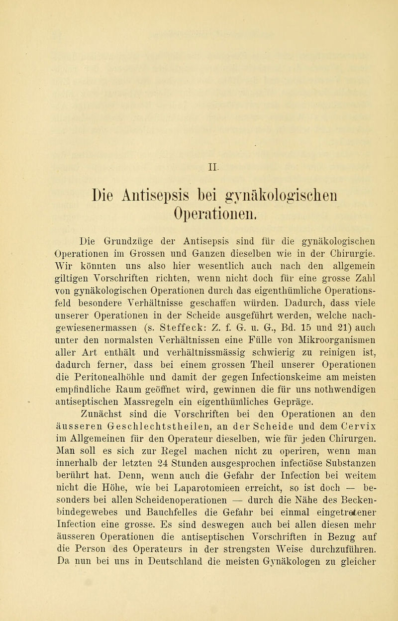 IL Die Antisepsis bei gynäkologischen Operationen. Die Grundzüge der Antisepsis sind für die gynäkologischen Operationen im Grossen und Ganzen dieselben wie in der Chirurgie. Wir könnten uns also hier wesentlich auch nach den allgemein giltigen Vorschriften richten, wenn nicht doch für eine grosse Zahl von gynäkologischen Operationen durch das eigenthümliche Operations- feld besondere Verhältnisse geschaffen würden. Dadurch, dass viele unserer Operationen in der Scheide ausgeführt werden, welche nach- gewiesenermassen (s. Steffeck: Z. f. G. u. G., Bd. 15 und 21) auch unter den normalsten Verhältnissen eine Fülle von Mikroorganismen aller Art enthält und verhältnissmässig schwierig zu reinigen ist, dadurch ferner, dass bei einem grossen Theil unserer Operationen die Peritonealhöhle und damit der gegen Infectionskeime am meisten empfindliche Raum geöffnet wird, gewinnen die für uns nothwendigen antiseptischen Massregeln ein eigenthümliches Gepräge. Zunächst sind die Vorschriften bei den Operationen an den äusseren Geschlechtstheilen, an der Scheide und dem Cervix im Allgemeinen für den Operateur dieselben, wie für jeden Chirurgen. Man soll es sich zur Eegel machen nicht zu operiren, wenn man innerhalb der letzten 24 Stunden ausgesprochen infectiöse Substanzen berührt hat. Denn, wenn auch die Gefahr der Infection bei weitem nicht die Höhe, wie bei Laparotomieen erreicht, so ist doch — be- sonders bei allen Scheidenoperationen — durch die Nähe des Becken- bindegewebes und Bauchfelles die Gefahr bei einmal eingetretener Infection eine grosse. Es sind deswegen auch bei allen diesen mehr äusseren Operationen die antiseptischen Vorschriften in Bezug auf die Person des Operateurs in der strengsten Weise durchzuführen. Da nun bei uns in Deutschland die meisten Gjmäkologen zu gleicher