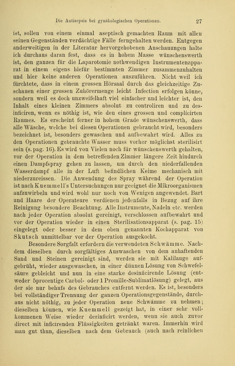 ist, sollen von einem einmal aseptisch gemachten Raum mit allen seinen Gegenständen verdächtige Fälle ferngehalten werden. Entgegen anderweitigen in der Literatur hervorgehobenen Anschauungen halte ich durchaus daran fest, dass es in hohem Masse wünschenswerth ist, den ganzen für die Laparotomie nothwendigen Instrumentenappa- rat in einem eigens hiefür bestimmten Zimmer zusammenzuhalten und hier keine anderen Operationen auszuführen. Nicht weil ich fürchtete, dass in einem grossen Hörsaal durch das gleichzeitige Zu- schauen einer grossen Zuhörermenge leicht Infection erfolgen könne, sondern weil es doch unzweifelhaft viel einfacher und leichter ist, den Inhalt eines kleinen Zimmers absolut zu controliren und zu des- inficiren, wenn es nöthig ist, wie den eines grossen und complicirten Raumes. Es erscheint ferner in hohem Grade wünschenswerth, dass alle Wäsche, welche bei diesen Operationen gebraucht wird, besonders bezeichnet ist, besonders gewaschen und aufbewahrt wird. Alles zu den Operationen gebrauchte Wasser muss vorher möglichst sterilisirt sein (s. pag. 16). Es wird von Vielen noch für wünschenswerth gehalten, vor der Operation in dem betreffenden Zimmer längere Zeit hindurch einen Dampfspray gehen zu lassen, um durch den niederfallenden Wasserdampf alle in der Luft befindlichen Keime mechanisch mit niederzureissen. Die Anwendung des Spray während der Operation ist nach Kuemmell's Untersuchungen nur geeignet die Mikroorganismen aufzuwirbeln und wird wohl nur noch von Wenigen angewendet. Bart und Haare der Operateure verdienen jedenfalls in Bezug auf ihre Reinigung besondere Beachtung. Alle Instrumente, Nadeln etc. werden nach jeder Operation absolut gereinigt, verschlossen aufbewahrt und vor der Operation wieder in einen Sterilisationsapparat (s. pag. 15) eingelegt oder besser in dem oben genannten Kochapparat von Skutsch unmittelbar vor der Operation ausgekocht. Besondere Sorgfalt erfordern die verwendeten Schwämme. Nach- dem dieselben durch sorgfältiges Auswaschen von dem anhaftenden Sand und Steinen gereinigt sind, werden sie mit Kalilauge auf- gebrüht, wieder ausgewaschen, in einer dünnen Lösung von Schwefel- säure gebleicht und nun in eine starke desinficirende Lösung (ent- weder öprocentige Carbol- oder 1 Promille-Sublimatlösung) gelegt, aus der sie nur behufs des Gebrauches entfernt werden. Es ist, besonders bei vollständiger Trennung der ganzen Operationsgegenstände, durch- aus nicht nöthig, zu jeder Operation neue Schwämme zu nehmen; dieselben können, wie Kuemmell gezeigt hat, in einer sehr voll- kommenen Weise wieder desinficirt werden, wenn sie auch zuvor direct mit inficirenden Flüssigkeiten getränkt waren. Immerhin wird man gut thun, dieselben nach dem Gebrauch (auch nach reinlichen