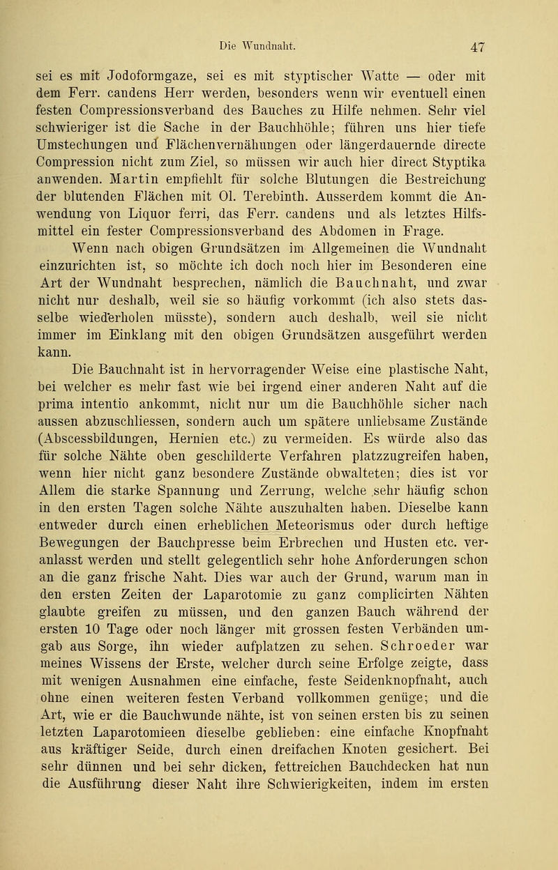 sei es mit Jodoformgaze, sei es mit styptischer Watte — oder mit dem Ferr. candens Herr werden, besonders wenn wir eventuell einen festen Compressionsverband des Bauches zu Hilfe nehmen. Sehr viel schwieriger ist die Sache in der Bauchhöhle; führen uns hier tiefe Umstechungen und Flächenvernähungen oder längerdauernde directe Compression nicht zum Ziel, so müssen wir auch hier direct Styptika anwenden. Martin empfiehlt für solche Blutungen die Bestreichung der blutenden Flächen mit Ol. Terebinth. Ausserdem kommt die An- wendung von Liquor ferri, das Ferr. candens und als letztes Hilfs- mittel ein fester Compressionsverband des Abdomen in Frage. Wenn nach obigen Grundsätzen im Allgemeinen die WTundnaht einzurichten ist, so möchte ich doch noch hier im Besonderen eine Art der Wundnaht besprechen, nämlich die Bauchnaht, und zwar nicht nur deshalb, weil sie so häufig vorkommt (ich also stets das- selbe wiederholen müsste), sondern auch deshalb, weil sie nicht immer im Einklang mit den obigen Grundsätzen ausgeführt werden kann. Die Bauchnaht ist in hervorragender Weise eine plastische Naht, bei welcher es mehr fast wie bei irgend einer anderen Naht auf die prima intentio ankommt, nicht nur um die Bauchhöhle sicher nach aussen abzuschliessen, sondern auch um spätere unliebsame Zustände (Abscessbildungen, Hernien etc.) zu vermeiden. Es würde also das für solche Nähte oben geschilderte Verfahren platzzugreifen haben, wenn hier nicht ganz besondere Zustände obwalteten; dies ist vor Allem die starke Spannung und Zerrung, welche .sehr häufig schon in den ersten Tagen solche Nähte auszuhalten haben. Dieselbe kann entweder durch einen erheblichen Meteorismus oder durch heftige Bewegungen der Bauchpresse beim Erbrechen und Husten etc. ver- anlasst werden und stellt gelegentlich sehr hohe Anforderungen schon an die ganz frische Naht. Dies war auch der Grund, warum man in den ersten Zeiten der Laparotomie zu ganz complicirten Nähten glaubte greifen zu müssen, und den ganzen Bauch während der ersten 10 Tage oder noch länger mit grossen festen Verbänden um- gab aus Sorge, ihn wieder aufplatzen zu sehen. Schroeder war meines Wissens der Erste, welcher durch seine Erfolge zeigte, dass mit wenigen Ausnahmen eine einfache, feste Seidenknopfnaht, auch ohne einen weiteren festen Verband vollkommen genüge; und die Art, wie er die Bauchwunde nähte, ist von seinen ersten bis zu seinen letzten Laparotomieen dieselbe geblieben: eine einfache Knopfnaht aus kräftiger Seide, durch einen dreifachen Knoten gesichert. Bei sehr dünnen und bei sehr dicken, fettreichen Bauchdecken hat nun die Ausführung dieser Naht ihre Schwierigkeiten, indem im ersten