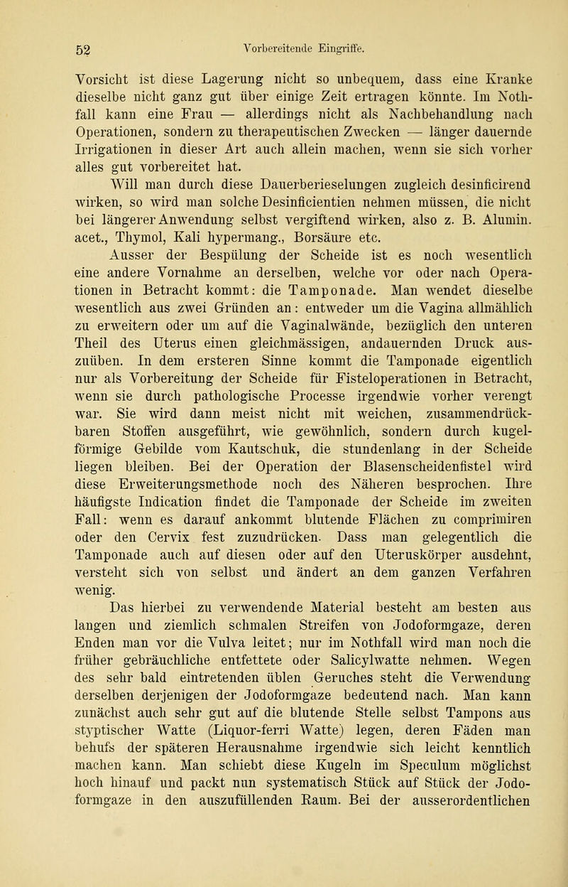 Vorsicht ist diese Lagerung nicht so unbequem, dass eine Kranke dieselbe nicht ganz gut über einige Zeit ertragen könnte. Im Noth- fall kann eine Frau — allerdings nicht als Nachbehandlung nach Operationen, sondern zu therapeutischen Zwecken — länger dauernde Irrigationen in dieser Art auch allein machen, wenn sie sich vorher alles gut vorbereitet hat. Will man durch diese Dauerberieselungen zugleich desinficirend wirken, so wird man solche Desinficientien nehmen müssen, die nicht bei längerer Anwendung selbst vergiftend wirken, also z. B. Alumni, acet., Thymol, Kali hypermang., Borsäure etc. Ausser der Bespülung der Scheide ist es noch wesentlich eine andere Vornahme an derselben, welche vor oder nach Opera- tionen in Betracht kommt: die Tamponade. Man wendet dieselbe wesentlich aus zwei Gründen an: entweder um die Vagina allmählich zu erweitern oder um auf die Vaginalwände, bezüglich den unteren Theil des Uterus einen gleichmässigen, andauernden Druck aus- zuüben. In dem ersteren Sinne kommt die Tamponade eigentlich nur als Vorbereitung der Scheide für Fisteloperationen in Betracht, wenn sie durch pathologische Processe irgendwie vorher verengt war. Sie wird dann meist nicht mit weichen, zusammendrück- baren Stoffen ausgeführt, wie gewöhnlich, sondern durch kugel- förmige Gebilde vom Kautschuk, die stundenlang in der Scheide liegen bleiben. Bei der Operation der Blasenscheidenfistel wird diese Erweiterungsmethode noch des Näheren besprochen. Ihre häufigste Indication findet die Tamponade der Scheide im zweiten Fall: wenn es darauf ankommt blutende Flächen zu comprimiren oder den Cervix fest zuzudrücken. Dass man gelegentlich die Tamponade auch auf diesen oder auf den Uteruskörper ausdehnt, versteht sich von selbst und ändert an dem ganzen Verfahren wenig. Das hierbei zu verwendende Material besteht am besten aus langen und ziemlich schmalen Streifen von Jodoformgaze, deren Enden man vor die Vulva leitet; nur im Nothfall wird man noch die früher gebräuchliche entfettete oder Salicylwatte nehmen. Wegen des sehr bald eintretenden üblen Geruches steht die Verwendung derselben derjenigen der Jodoformgaze bedeutend nach. Man kann zunächst auch sehr gut auf die blutende Stelle selbst Tampons aus styptischer Watte (Liquor-ferri Watte) legen, deren Fäden man behufs der späteren Herausnahme irgendwie sich leicht kenntlich machen kann. Man schiebt diese Kugeln im Speculum möglichst hoch hinauf und packt nun systematisch Stück auf Stück der Jodo- formgaze in den auszufüllenden Raum. Bei der ausserordentlichen