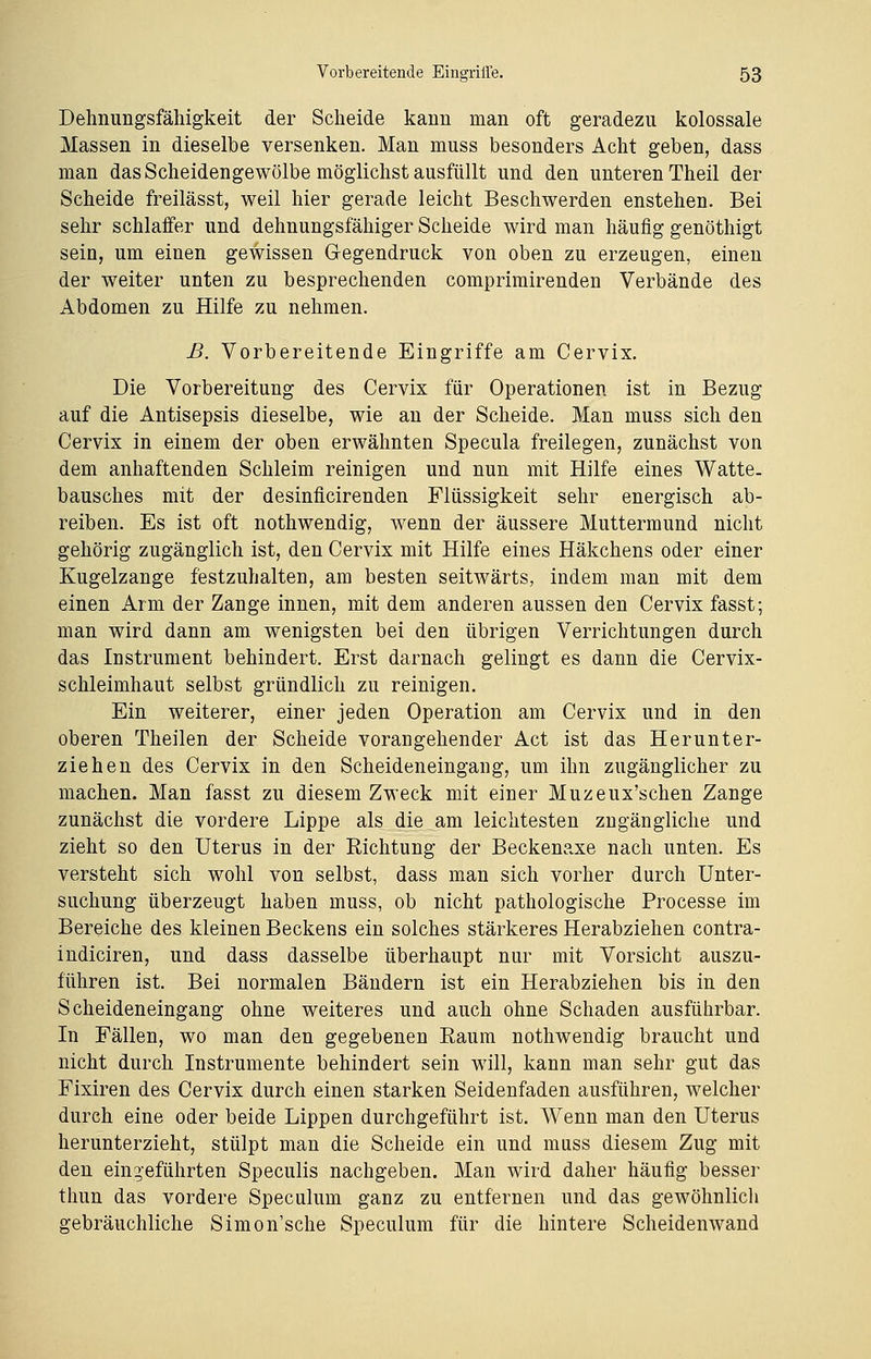 Delmungsfähigkeit der Scheide kaiin man oft geradezu kolossale Massen in dieselbe versenken. Man muss besonders Acht geben, dass man das Scheidengewölbe möglichst ausfüllt und den unteren Theil der Scheide freilässt, weil hier gerade leicht Beschwerden enstehen. Bei sehr schlaffer und dehnungsfähiger Scheide wird man häufig genöthigt sein, um einen gewissen Gegendruck von oben zu erzeugen, einen der weiter unten zu besprechenden comprimirenden Verbände des Abdomen zu Hilfe zu nehmen. ß. Vorbereitende Eingriffe am Cervix. Die Vorbereitung des Cervix für Operationen ist in Bezug auf die Antisepsis dieselbe, wie an der Scheide. Man muss sich den Cervix in einem der oben erwähnten Specula freilegen, zunächst von dem anhaftenden Schleim reinigen und nun mit Hilfe eines Watte- bausches mit der desinficirenden Flüssigkeit sehr energisch ab- reiben. Es ist oft nothwendig, wenn der äussere Muttermund nicht gehörig zugänglich ist, den Cervix mit Hilfe eines Häkchens oder einer Kugelzange festzuhalten, am besten seitwärts, indem man mit dem einen Arm der Zange innen, mit dem anderen aussen den Cervix fasst; man wird dann am wenigsten bei den übrigen Verrichtungen durch das Instrument behindert. Erst darnach gelingt es dann die Cervix- schleimhaut selbst gründlich zu reinigen. Ein weiterer, einer jeden Operation am Cervix und in den oberen Theilen der Scheide vorangehender Act ist das Herunter- ziehen des Cervix in den Scheideneingang, um ihn zugänglicher zu machen. Man fasst zu diesem Zweck mit einer Muzeux'schen Zange zunächst die vordere Lippe als die am leichtesten zugängliche und zieht so den Uterus in der Richtung der Beckenaxe nach unten. Es versteht sich wohl von selbst, dass man sich vorher durch Unter- suchung überzeugt haben muss, ob nicht pathologische Processe im Bereiche des kleinen Beckens ein solches stärkeres Herabziehen contra- indiciren, und dass dasselbe überhaupt nur mit Vorsicht auszu- führen ist. Bei normalen Bändern ist ein Herabziehen bis in den Scheideneingang ohne weiteres und auch ohne Schaden ausführbar. In Fällen, wo man den gegebenen Raum nothwendig braucht und nicht durch Instrumente behindert sein will, kann man sehr gut das Fixiren des Cervix durch einen starken Seidenfaden ausführen, welcher durch eine oder beide Lippen durchgeführt ist. Wenn man den Uterus herunterzieht, stülpt man die Scheide ein und muss diesem Zug mit den eingeführten Speculis nachgeben. Man wird daher häufig besser thun das vordere Speculum ganz zu entfernen und das gewöhnlich gebräuchliche Simon'sche Speculum für die hintere Scheidenwand