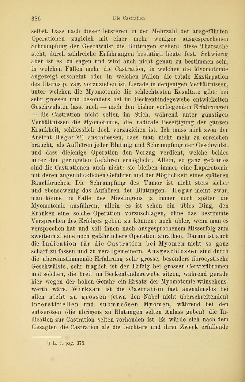 selbst. Dass nach dieser letzteren in der Mehrzahl der ausgeführten Operationen zugleich mit einer mehr weniger ausgesprochenen Schrumpfung der Geschwulst die Blutungen stehen: diese Thatsache steht, durch zahlreiche Erfahrungen bestätigt, heute fest. Schwierig aber ist es zu sagen und wird auch nicht genau zu bestimmen seiu, in welchen Fällen mehr die Castration, in welchen die Myomotomie angezeigt erscheint oder in welchen Fällen die totale Exstirpation des Uterus p. vag. vorzuziehen ist. Gerade in denjenigen Verhältnissen, unter welchen die Myomotomie die schlechtesten Resultate gibt: bei sehr grossen und besonders bei im Beckenbindegewebe entwickelten Geschwülsten lässt auch — nach den bisher vorliegenden Erfahrungen — die Castration nicht selten im Stich, während unter günstigem Verhältnissen die Myomotomie, die radicale Beseitigung der ganzen Krankheit, schliesslich doch vorzuziehen ist. Ich muss mich zwar der Ansicht Hegar's1) anschliesseu, dass man nicht mehr zu erreichen braucht, als Aufhören jeder Blutung und Schrumpfung der Geschwulst, und dass diejenige Operation den Vorzug verdient, welche beides unter den geringsten Gefahren ermöglicht. Allein, so ganz gefahrlos sind die Cassationen auch nicht: sie bleiben immer eine Laparotomie mit deren augenblicklichen Gefahren und der Möglichkeit eines späteren Bauchbruches. Die Schrumpfung des Tumor ist nicht stets sicher und ebensowenig das Aufhören der Blutungen. He gar meint zwar, man könne im Falle des Misslingens ja immer noch später die Myomotomie ausführen, allein es ist schon ein übles Ding, den Kranken eine solche Operation vorzuschlagen, ohne das bestimmte Versprechen des Erfolges geben zu können; noch übler, wenn man es versprochen hat und soll ihnen nach ausgesprochenem Misserfolg zum zweitenmal eine noch gefährlichere Operation anrathen. Darum ist auch die Indication für die Castration bei Myomen nicht so ganz scharf zu fassen und zu verallgemeinern. Ausgeschlossen sind durch die übereinstimmende Erfahrung sehr grosse, besonders fibrocystische Geschwülste; sehr fraglich ist der Erfolg bei grossen Cervixflbromen und solchen, die breit im Beckenbindegewebe sitzen, während gerade hier wegen der hohen Gefahr ein Ersatz der Myomotomie wünschens- werth wäre. Wirksam ist die Castration fast ausnahmslos bei allen nicht zu grossen (etwa den Nabel nicht überschreitenden) interstitiellen und submucösen Myomen, während bei den subserösen (die übrigens zu Blutungen selten Anlass geben) die In- dication zur Castration selten vorhanden ist. Es würde sich nach dem Gesagten die Castration als die leichtere und ihren Zweck erfüllende ') L. c. pag. 378.