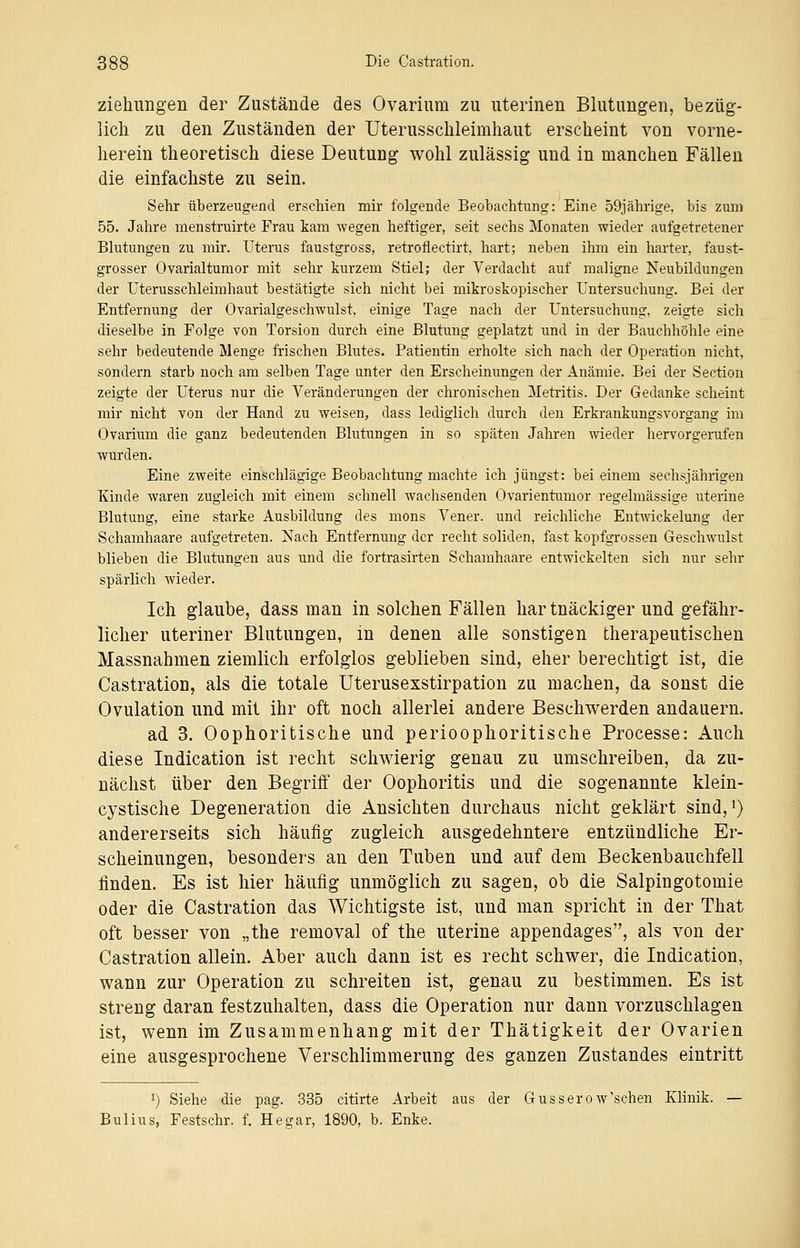 Ziehungen der Zustände des Ovarium zu uterinen Blutungen, bezüg- lich zu den Zuständen der Uterusschleimhaut erscheint von vorne- herein theoretisch diese Deutung wohl zulässig und in manchen Fällen die einfachste zu sein. Sehr überzeugend erschien mir folgende Beobachtung: Eine 59jährige, bis zum 55. Jahre menstruirte Frau kam wegen heftiger, seit sechs Monaten wieder aufgetretener Blutungen zu mir. Uterus faustgross, retroflectirt, hart; neben ihm ein harter, faust- grosser Ovarialtumor mit sehr kurzem Stiel; der Verdacht auf maligne Neubildungen der Uterusschleimhaut bestätigte sich nicht bei mikroskopischer Untersuchung. Bei der Entfernung der Ovarialgeschwulst, einige Tage nach der Untersuchung, zeigte sich dieselbe in Folge von Torsion durch eine Blutung geplatzt und in der Bauchhöhle eine sehr bedeutende Menge frischen Blutes. Patientin erholte sich nach der Operation nicht, sondern starb noch am selben Tage unter den Erscheinungen der Anämie. Bei der Section zeigte der Uterus nur die Veränderungen der chronischen Metritis. Der Gedanke scheint mir nicht von der Hand zu weisen, dass lediglich durch den Erkrankungsvorgang im Ovarium die ganz bedeutenden Blutungen in so späten Jahren wieder hervorgerufen wurden. Eine zweite einschlägige Beobachtung machte ich jüngst: bei einem sechsjährigen Kinde Avaren zugleich mit einem schnell wachsenden Ovarientumor regelmässige uterine Blutung, eine starke Ausbildung des mons Vener. und reichliche Entwickelung der Schamhaare aufgetreten. Nach Entfernung der recht soliden, fast kopfgrossen Geschwulst blieben die Blutungen aus und die fortrasirten Schamhaare entwickelten sich nur sehr spärlich wieder. Ich glaube, dass man in solchen Fällen har tnäckiger und gefähr- licher uteriner Blutungen, in denen alle sonstigen therapeutischen Massnahmen ziemlich erfolglos geblieben sind, eher berechtigt ist, die Castration, als die totale Uterusexstirpation zu machen, da sonst die Ovulation und mit ihr oft noch allerlei andere Beschwerden andauern. ad 3. Oophoritische und perioophoritische Processe: Auch diese Indication ist recht schwierig genau zu umschreiben, da zu- nächst über den Begriff der Oophoritis und die sogenannte klein- cystische Degeneration die Ansichten durchaus nicht geklärt sind,1) andererseits sich häufig zugleich ausgedehntere entzündliche Er- scheinungen, besonders an den Tuben und auf dem Beckenbauchfell linden. Es ist hier häufig unmöglich zu sagen, ob die Salpingotomie oder die Castration das Wichtigste ist, und man spricht in der That oft besser von „the removal of the uterine appendages, als von der Castration allein. Aber auch dann ist es recht schwer, die Indication, wann zur Operation zu schreiten ist, genau zu bestimmen. Es ist streng daran festzuhalten, dass die Operation nur dann vorzuschlagen ist, wenn im Zusammenhang mit der Thätigkeit der Ovarien eine ausgesprochene Verschlimmerung des ganzen Zustandes eintritt l) Siehe die pag. 335 citirte Arbeit aus der Gusserow'schen Klinik. — Bulius, Festschr. f. Hegar, 1890, b. Enke.