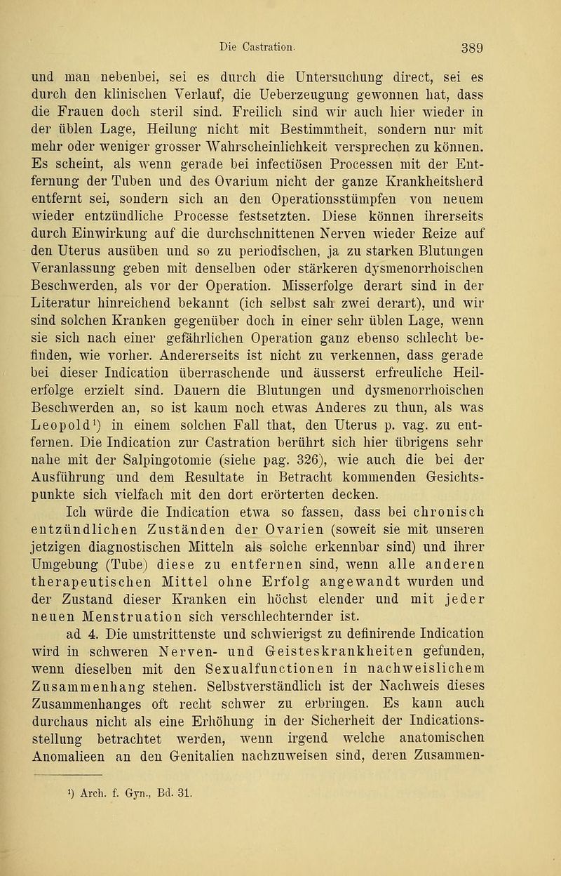 und man nebenbei, sei es durch die Untersuchung direct, sei es durch den klinischen Verlauf, die Ueberzeugung gewonnen hat, dass die Frauen doch steril sind. Freilich sind wir auch hier wieder in der üblen Lage, Heilung nicht mit Bestimmtheit, sondern nur mit mehr oder weniger grosser Wahrscheinlichkeit versprechen zu können. Es scheint, als wenn gerade bei infectiösen Processen mit der Ent- fernung der Tuben und des Ovarium nicht der ganze Krankheitsherd entfernt sei, sondern sich an den Operationsstümpfen von neuem wieder entzündliche Processe festsetzten. Diese können ihrerseits durch Einwirkung auf die durchschnittenen Nerven wieder Reize auf den Uterus ausüben und so zu periodischen, ja zu starken Blutungen Veranlassung geben mit denselben oder stärkeren dj'smenorrhoischen Beschwerden, als vor der Operation. Misserfolge derart sind in der Literatur hinreichend bekannt (ich selbst sah zwei derart), und wir sind solchen Kranken gegenüber doch in einer sehr üblen Lage, wenn sie sich nach einer gefährlichen Operation ganz ebenso schlecht be- finden, wie vorher. Andererseits ist nicht zu verkennen, dass gerade bei dieser Indication überraschende und äusserst erfreuliche Heil- erfolge erzielt sind. Dauern die Blutungen und dysmenorrhoischen Beschwerden an, so ist kaum noch etwas Anderes zu thun, als was Leopold1) in einem solchen Fall that, den Uterus p. vag. zu ent- fernen. Die Indication zur Castration berührt sich hier übrigens sehr nahe mit der Salpingotomie (siehe pag. 326), wie auch die bei der Ausführung und dem Resultate in Betracht kommenden Gesichts- punkte sich vielfach mit den dort erörterten decken. Ich würde die Indication etwa so fassen, dass bei chronisch entzündlichen Zuständen der Ovarien (soweit sie mit unseren jetzigen diagnostischen Mitteln als solche erkennbar sind) und ihrer Umgebung (Tube) diese zu entfernen sind, wenn alle anderen therapeutischen Mittel ohne Erfolg angewandt wurden und der Zustand dieser Kranken ein höchst elender und mit jeder neuen Menstruation sich verschlechternder ist. ad 4. Die umstrittenste und schwierigst zu definirende Indication wird in schweren Nerven- und Geisteskrankheiten gefunden, wenn dieselben mit den Sexualfunctionen in nachweislichem Zusammenhang stehen. Selbstverständlich ist der Nachweis dieses Zusammenhanges oft recht schwer zu erbringen. Es kann auch durchaus nicht als eine Erhöhung in der Sicherheit der Indications- stellung betrachtet werden, wenn irgend welche anatomischen Anomalieen an den Genitalien nachzuweisen sind, deren Zusammen- >) Arch. f. Gyn., Bd. 31.