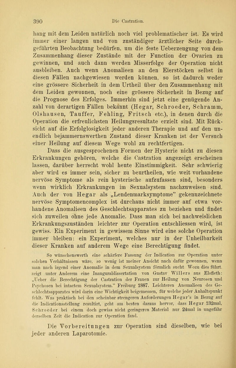 hang mit dem Leiden natürlich noch viel problematischer ist. Es wird immer einer langen und von zuständiger ärztlicher Seite durch- geführten Beobachtung bedürfen, um die feste Ueberzeugung von dem Zusammenhang dieser Zustände mit der Function der Ovarien zu gewinnen, und auch dann werden Misserfolge der Operation nicht ausbleiben. Auch wenn Anomalieen an den Eierstöcken selbst in diesen Fällen nachgewiesen werden können, so ist dadurch weder eine grössere Sicherheit in dem Urtheil über den Zusammenhang mit dem Leiden gewoünen, noch eine grössere Sicherheit in Bezug auf die Prognose des Erfolges. Immerhin sind jetzt eine genügende An- zahl von derartigen Fällen bekannt (Hegar, Schroeder, Schramm, Olshausen, Tauffer, Fehling, Fritsch etc.), in denen durch die Operation die erfreulichsten Heilungsresultate erzielt sind. Mit Rück- sicht auf die Erfolglosigkeit jeder anderen Therapie und auf den un- endlich bejammernswerthen Zustand dieser Kranken ist der Versuch einer Heilung auf diesem Wege wohl zu rechtfertigen. Dass die ausgesprochenen Formen der Hysterie nicht zu diesen Erkrankungen gehören, welche die Castration angezeigt erscheinen lassen, darüber herrscht wohl heute Einstimmigkeit. Sehr schwierig aber wird es immer sein, sicher zu beurtheilen, wie weit vorhandene nervöse Symptome als rein hysterische aufzufassen sind, besonders wenn wirklich Erkrankungen im Sexualsystem nachzuweisen sind. Auch der von Hegar als „Lendenmarksymptome gekennzeichnete nervöse Symptomencomplex ist durchaus nicht immer auf etwa vor- handene Anomalieen des Geschlechtsapparates zu beziehen und findet sich zuweilen ohne jede Anomalie. Dass man sich bei nachweislichen Erkrankungszuständen leichter zur Operation entschliessen wird, ist gewiss. Ein Experiment in gewissem Sinne wird eine solche Operation immer bleiben: ein Experiment, welches nur in der Unheilbarkeit dieser Kranken auf anderem Wege eine Berechtigung findet. So wünsehenswerth eine schärfere Fassung der Indication zur Operation unter solchen Verhältnissen wäre, so wenig ist meiner Ansicht nach dafür gewonnen, wenn man nach irgend einer Anomalie in dem Sexualstem förmlich sucht Wozu dies führt, zeigt unter Anderem eine Inauguraldissertation von Gustav Willers aus Elsfleth: „Ueber die Berechtigung der Castration der Frauen zur Heilung von Neurosen und Psychosen bei intactem Sexualsystem. Freiburg 1887. Leichteren Anomalieen des Ge- schlechtsapparates wird darin eine Wichtigkeit beigemessen, für welche jeder Anhaltspunkt fehlt. Was praktisch bei den scheinbar strengeren Anforderungen Hegar's in Bezug auf die Indicationsstellung resultirt, geht am besten daraus hervor, dass Hegar 132mal, Schroeder bei einem doch gewiss nicht geringeren Material nur 24mal in ungefähr derselben Zeit die Indication zur Operation fand. Die Vorbereitungen zur Operation sind dieselben, wie bei jeder anderen Laparotomie.
