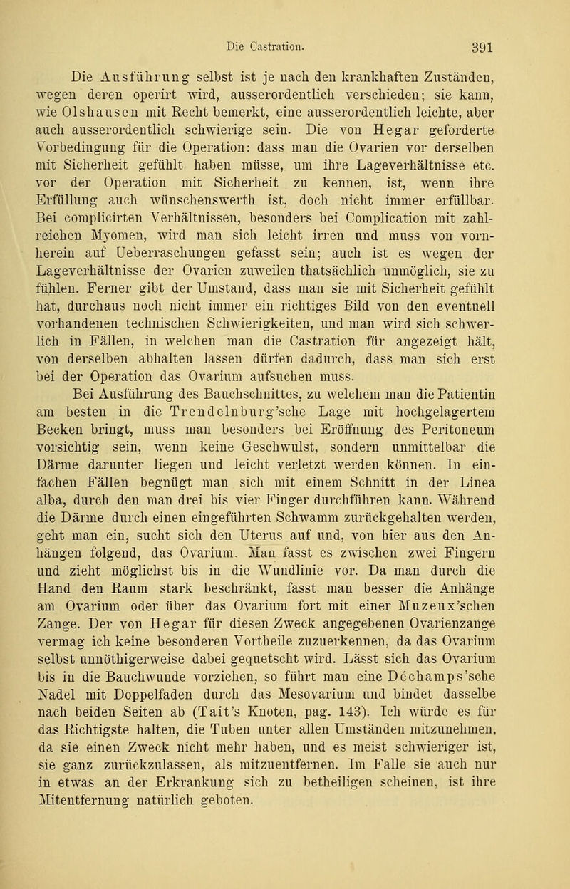 Die Ausführung selbst ist je nach den krankhaften Zuständen, wegen deren operirt wird, ausserordentlich verschieden; sie kann, wie Olshausen mit Recht bemerkt, eine ausserordentlich leichte, aber auch ausserordentlich schwierige sein. Die von He gar geforderte Vorbedingung für die Operation: dass man die Ovarien vor derselben mit Sicherheit gefühlt haben müsse, um ihre Lageverhältnisse etc. vor der Operation mit Sicherheit zu kennen, ist, wenn ihre Erfüllung auch wünschenswerth ist, doch nicht immer erfüllbar. Bei complicirten Verhältnissen, besonders bei Complication mit zahl- reichen Myomen, wird man sich leicht irren und muss von vorn- herein auf Ueberraschungen gefasst sein; auch ist es wegen der Lageverhältnisse der Ovarien zuweilen thatsächlich unmöglich, sie zu fühlen. Ferner gibt der Umstand, dass man sie mit Sicherheit gefühlt hat, durchaus noch nicht immer ein richtiges Bild von den eventuell vorhandenen technischen Schwierigkeiten, und man wird sich schwer- lich in Fällen, in welchen man die Castration für angezeigt hält, von derselben abhalten lassen dürfen dadurch, dass man sich erst bei der Operation das Ovarium aufsuchen muss. Bei Ausführung des Bauchschnittes, zu welchem man die Patientin am besten in die Trend ein bürg'sehe Lage mit hochgelagertem Becken bringt, muss man besonders bei Eröffnung des Peritoneum vorsichtig sein, wenn keine Geschwulst, sondern unmittelbar die Därme darunter liegen und leicht verletzt werden können. In ein- lachen Fällen begnügt man sich mit einem Schnitt in der Linea alba, durch den man drei bis vier Finger durchführen kann. Während die Därme durch einen eingeführten Schwamm zurückgehalten werden, geht man ein, sucht sich den Uterus auf und, von hier aus den An- hängen folgend, das Ovarium. Mau fasst es zwischen zwei Fingern und zieht möglichst bis in die Wundlinie vor. Da man durch die Hand den Raum stark beschränkt, fasst. man besser die Anhänge am Ovarium oder über das Ovarium fort mit einer Muzeux'schen Zange. Der von Hegar für diesen Zweck angegebenen Ovarienzange vermag ich keine besonderen Vortheile zuzuerkennen, da das Ovarium selbst unnöthigerweise dabei gequetscht wird. Lässt sich das Ovarium bis in die Bauchwunde vorziehen, so führt man eine Dechamps'sche Nadel mit Doppelfaden durch das Mesovarium und bindet dasselbe nach beiden Seiten ab (Tait's Knoten, pag. 143). Ich würde es für das Richtigste halten, die Tuben unter allen Umständen mitzunehmen, da sie einen Zweck nicht mehr haben, und es meist schwieriger ist, sie ganz zurückzulassen, als mitzuentfernen. Im Falle sie auch nur in etwas an der Erkrankung sich zu betheiligen scheinen, ist ihre Mitentfernung natürlich geboten.