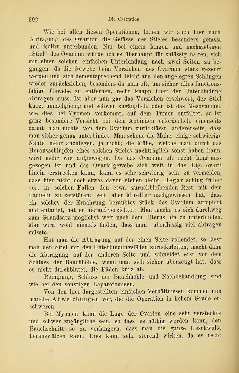 Wie bei allen diesen Operationen, haben wir auch hier nach Abtragung des Ovarium die Gefässe des Stieles besonders gefasst und isolirt unterbunden. Nur bei einem langen und nachgiebigen „Stiel des Ovarium würde ich es überhaupt für zulässig halten, sich mit einer solchen einfachen Unterbindung nach zwei Seiten zu be- gnügen; da die Gewebe beim Vorziehen des Ovarium stark gezerrt werden und sich dementsprechend leicht aus den angelegten Schlingen wieder zurückziehen, besonders da man oft, um sicher alles functions- fähige Gewebe zu entfernen, recht knapp über der Unterbindung abtragen muss. Ist aber nun gar das Vorziehen erschwert, der Stiel kurz, unnachgiebig und schwer zugänglich, oder ist das Mesovarium, wie dies bei Mj'omen vorkommt, auf dem Tumor entfaltet, so ist ganz besondere Vorsicht bei dem Abbinden erforderlich, einerseits damit man nichts von dem Ovarium zurücklässt, andererseits, dass man sicher genug unterbindet. Man scheue die Mühe, einige schwierige Nähte mehr anzulegen, ja nicht; die Mühe, welche man durch das Herausschlüpfen eines solchen Stieles nachträglich sonst haben kann, wird mehr wie aufgewogen. Da das Ovarium oft recht lang aus- gezogen ist und das Ovarialgewebe sich weit in das Lig. ovarii hinein erstrecken kann, kann es sehr schwierig sein zu vermeiden, dass hier nicht doch etwas davon stehen bleibt. He gar schlug früher vor, in solchen Fällen den etwa zurückbleibenden Rest mit dem Paquelin zu zerstören; seit aber Mueller nachgewiesen hat, dass ein solches der Ernährung beraubtes Stück des Ovarium atrophirt und entartet, hat er hierauf verzichtet. Man mache es sich durchweg zum Grundsatz, möglichst weit nach dem Uterus hin zu unterbinden. Man wird wohl niemals finden, dass man überflüssig viel abtragen müsste. Hat man die Abtragung auf der einen Seite vollendet, so lässt man den Stiel mit den Unterbindungsfäden zurückgleiten, macht dann die Abtragung auf der anderen Seite und schneidet erst vor dem Schluss der Bauchhöhle, wenn man sich sicher überzeugt hat, dass es nicht durchblutet, die Fäden kurz ab. Reinigung, Schluss der Bauchhöhle und Nachbehandlung sind wie bei den sonstigen Laparotomieen. Von den hier dargestellten einfachen Verhältnissen kommen nun manche Abweichungen vor, die die Operation in hohem Grade er- schweren. Bei Myomen kann die Lage der Ovarien eine sehr versteckte und schwer zugängliche sein, so dass es nöthig werden kann, den Bauchschnitt so zu verlängern, dass man die ganze Geschwulst herauswälzen kann. Dies kann sehr störend wirken, da es recht