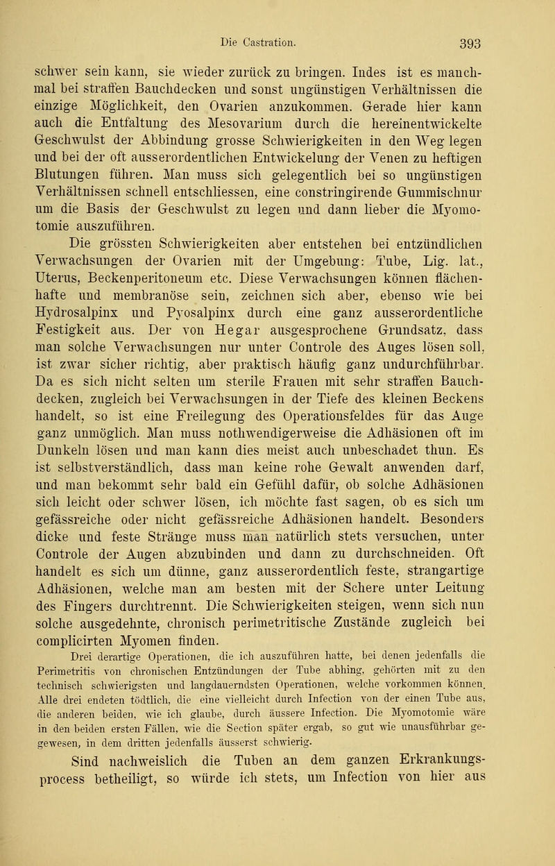 schwer sein kann, sie wieder zurück zu bringen. Indes ist es manch- mal bei straffen Bauchdecken und sonst ungünstigen Verhältnissen die einzige Möglichkeit, den Ovarien anzukommen. Gerade hier kann auch die Entfaltung des Mesovarium durch die hereinentwickelte Geschwulst der Abbindung grosse Schwierigkeiten in den Weg legen und bei der oft ausserordentlichen Entwickelung der Venen zu heftigen Blutungen führen. Man muss sich gelegentlich bei so ungünstigen Verhältnissen schnell entschliessen, eine constringirende Gummischnur um die Basis der Geschwulst zu legen und dann lieber die Myomo- tomie auszuführen. Die grössten Schwierigkeiten aber entstehen bei entzündlichen Verwachsungen der Ovarien mit der Umgebung: Tube, Lig. lat., Uterus, Beckenperitoneum etc. Diese Verwachsungen können flächen- hafte und membranöse sein, zeichnen sich aber, ebenso wie bei Hydrosalpinx und Pyosalpinx durch eine ganz ausserordentliche Festigkeit aus. Der von He gar ausgesprochene Grundsatz, dass man solche Verwachsungen nur unter Controle des Auges lösen soll, ist zwar sicher richtig, aber praktisch häufig ganz undurchführbar. Da es sich nicht selten um sterile Frauen mit sehr straffen Bauch- decken, zugleich bei Verwachsungen in der Tiefe des kleinen Beckens handelt, so ist eine Freilegung des Operationsfeldes für das Auge ganz unmöglich. Man muss notwendigerweise die Adhäsionen oft im Dunkeln lösen und man kann dies meist auch unbeschadet thun. Es ist selbstverständlich, dass man keine rohe Gewalt anwenden darf, und man bekommt sehr bald ein Gefühl dafür, ob solche Adhäsionen sich leicht oder schwer lösen, ich möchte fast sagen, ob es sich um gefässreiche oder nicht gefässreiche Adhäsionen handelt. Besonders dicke und feste Stränge muss man natürlich stets versuchen, unter Controle der Augen abzubinden und dann zu durchschneiden. Oft handelt es sich um dünne, ganz ausserordentlich feste, strangartige Adhäsionen, welche man am besten mit der Schere unter Leitung des Fingers durchtrennt. Die Schwierigkeiten steigen, wenn sich nun solche ausgedehnte, chronisch perimetritische Zustände zugleich bei complicirten Myomen finden. Drei derartige Operationen, die ich auszuführen hatte, bei denen jedenfalls die Perimetritis von chronischen Entzündungen der Tube abhing, gehörten mit zu den technisch schwierigsten und langdauerndsten Operationen, welche vorkommen können. Alle drei endeten tödtlich, die eine vielleicht durch Infection von der einen Tube aus, die anderen beiden, wie ich glaube, durch äussere Infection. Die Myomotomie wäre in den beiden ersten Fällen, wie die Section später ergab, so gut wie unausführbar ge- gewesen, in dem dritten jedenfalls äusserst schwierig. Sind nachweislich die Tuben an dem ganzen Erkrankungs- process betheiligt, so würde ich stets, um Infection von hier aus