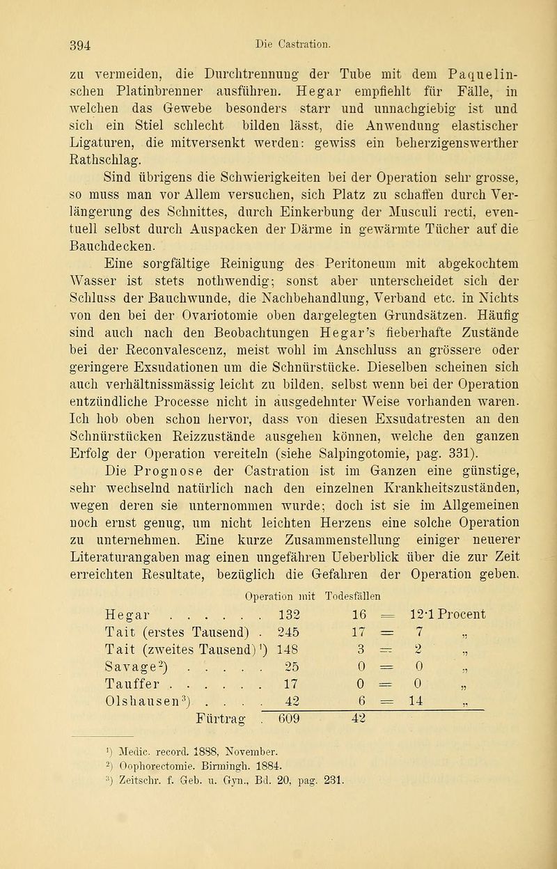 zu vermeiden, die Durchtrennung der Tube mit dem Paquelin- schen Platinbrenner ausführen. He gar empfiehlt für Fälle, in welchen das Gewebe besonders starr und unnachgiebig ist und sich ein Stiel schlecht bilden lässt, die Anwendung elastischer Ligaturen, die mitversenkt werden: gewiss ein beherzigenswerther Rathschlag. Sind übrigens die Schwierigkeiten bei der Operation sehr grosse, so muss man vor Allem versuchen, sich Platz zu schaffen durch Ver- längerung des Schnittes, durch Einkerbung der Musculi recti, even- tuell selbst durch Auspacken der Därme in gewärmte Tücher auf die Bauchdecken. Eine sorgfältige Reinigung des Peritoneum mit abgekochtem Wasser ist stets nothwendig; sonst aber unterscheidet sich der Schluss der Bauchwunde, die Nachbehandlung, Verband etc. in Nichts von den bei der Ovariotomie oben dargelegten Grundsätzen. Häufig sind auch nach den Beobachtungen He gar's fieberhafte Zustände bei der Reconvalescenz, meist wohl im Anschluss an grössere oder geringere Exsudationen um die Schnürstücke. Dieselben scheinen sich auch verhältnissmässig leicht zu bilden, selbst wenn bei der Operation entzündliche Processe nicht in ausgedehnter Weise vorhanden waren. Ich hob oben schon hervor, dass von diesen Exsudatresten an den Schnürstücken Reizzustände ausgehen können, welche den ganzen Erfolg der Operation vereiteln (siehe Salpingotomie, pag. 331). Die Prognose der Castration ist im Ganzen eine günstige, sehr wechselnd natürlich nach den einzelnen Krankheitszuständen, wegen deren sie unternommen wurde; doch ist sie im Allgemeinen noch ernst genug, um nicht leichten Herzens eine solche Operation zu unternehmen. Eine kurze Zusammenstellung einiger neuerer Literaturangaben mag einen ungefähren Ueberblick über die zur Zeit erreichten Resultate, bezüglich die Gefahren der Operation geben, Operation mit Todesfällen Hegar 132 16 = 12-1 Procent Tait (erstes Tausend) . 245 17 = 7 ,, Tait (zweites Tausend)1) 148 3=2 Savage2) 25 0=0 Tauffer 17 0=0 Olshausen3) . . . 42 6 = 14 Fürtras: . 609 42 ') Medic. record. 18S8, November. 2) Oophorectomie. Birmingb. 1884. 3) Zeitschr. f. Geb. u. Gyn., Bd. 20, pag. 231.
