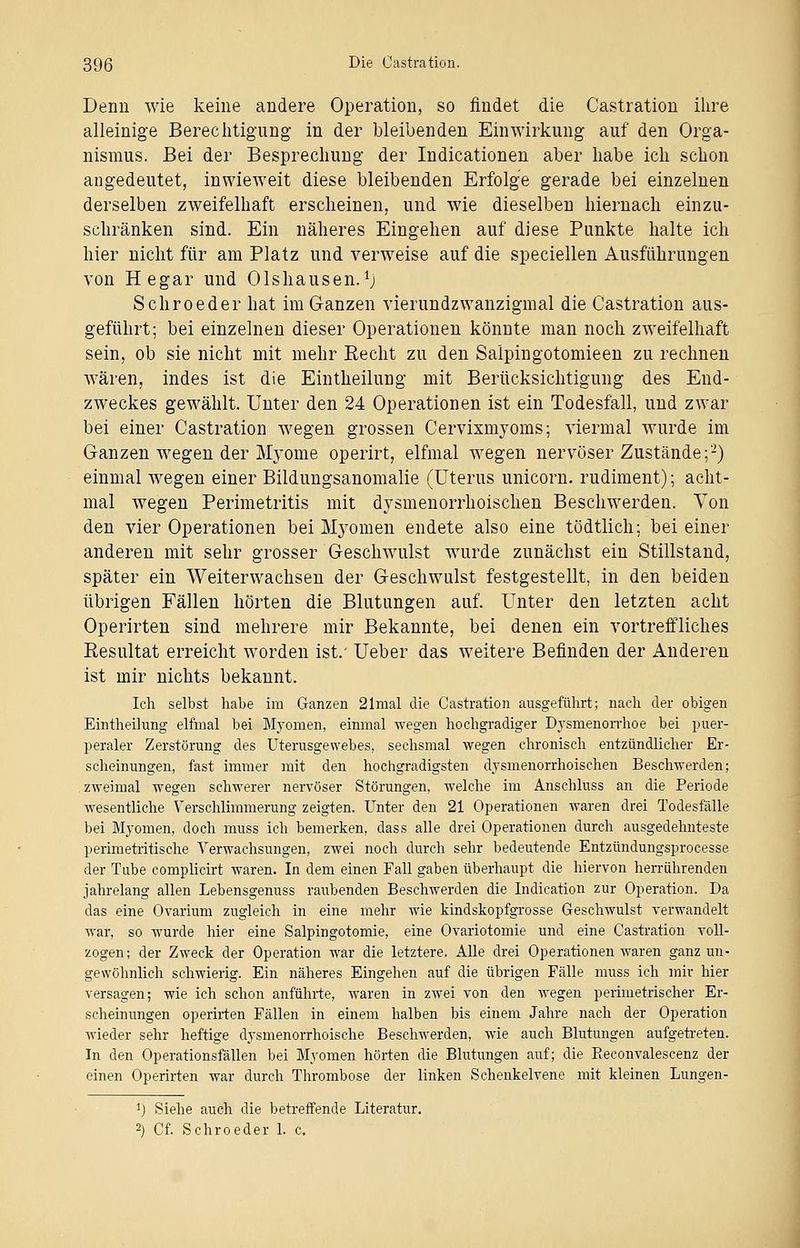 Denn wie keine andere Operation, so findet die Oastration ihre alleinige Berechtigung in der bleibenden Einwirkung auf den Orga- nismus. Bei der Besprechung der Indicationen aber habe ich schon angedeutet, inwieweit diese bleibenden Erfolge gerade bei einzelnen derselben zweifelhaft erscheinen, und wie dieselben hiernach einzu- schränken sind. Ein näheres Eingehen auf diese Punkte halte ich hier nicht für am Platz und verweise auf die speciellen Ausführungen von Hegar und Olshausen.l) Schroeder hat im Ganzen vierundzwanzigmal die Oastration aus- geführt; bei einzelnen dieser Operationen könnte man noch zweifelhaft sein, ob sie nicht mit mehr Recht zu den Salpingotomieen zu rechnen wären, indes ist die Eintheilung mit Berücksichtigung des End- zweckes gewählt. Unter den 24 Operationen ist ein Todesfall, und zwar bei einer Oastration wegen grossen Cervixmyoms; viermal wurde im Ganzen wegen der Myome operirt, elfmal wegen nervöser Zustände;2) einmal wegen einer Bildungsanomalie (Uterus unicorn. rudiment); acht- mal wegen Perimetritis mit dysmenorrhoischen Beschwerden. Von den vier Operationen bei Myomen endete also eine tödtlich; bei einer anderen mit sehr grosser Geschwulst wurde zunächst ein Stillstand, später ein Weiterwachsen der Geschwulst festgestellt, in den beiden übrigen Fällen hörten die Blutungen auf. Unter den letzten acht Operirten sind mehrere mir Bekannte, bei denen ein vortreffliches Resultat erreicht worden ist/ Ueber das weitere Befinden der Anderen ist mir nichts bekannt. Ich selbst habe im Ganzen 21mal die Oastration ausgeführt; nach der obigen Eintheilung elfmal bei Myomen, einmal wegen hochgradiger Dysmenorrhoe bei puer- peraler Zerstörung des Uterusgewebes, sechsmal wegen chronisch entzündlicher Er- scheinungen, fast immer mit den hochgradigsten dysmenorrhoischen Beschwerden; zweimal wegen schwerer nervöser Störungen, welche im Anschluss an die Periode wesentliche Verschlimmerung zeigten. Unter den 21 Operationen waren drei Todesfälle bei Myomen, doch muss ich bemerken, dass alle drei Operationen durch ausgedehnteste Perimetritis che Verwachsungen, zwei noch durch sehr bedeutende Entzündungsprocesse der Tube complicirt waren. In dem einen Fall gaben überhaupt die hiervon herrührenden jahrelang allen Lebensgenuss raubenden Beschwerden die Indication zur Operation. Da das eine Ovarium zugleich in eine mehr wie kindskopfgrosse Geschwulst verwandelt war, so wurde hier eine Salpingotomie, eine Ovariotornie und eine Oastration voll- zogen; der Zweck der Operation war die letztere. Alle drei Operationen waren ganz un- gewöhnlich schwierig. Ein näheres Eingehen auf die übrigen Fälle muss ich mir hier versagen; wie ich schon anführte, waren in zwei von den wegen perimetrischer Er- scheinungen operirten Fällen in einem halben bis einem Jahre nach der Operation wieder sehr heftige dysmenorrhoische Beschwerden, wie auch Blutungen aufgetreten. In den Operationsfällen bei Myomen hörten die Blutungen auf; die Pteconvalescenz der einen Operirten war durch Thrombose der linken Schenkelvene mit kleinen Lungen- i) Siehe auch die betreffende Literatur. 2) Cf. Schroeder 1. c.