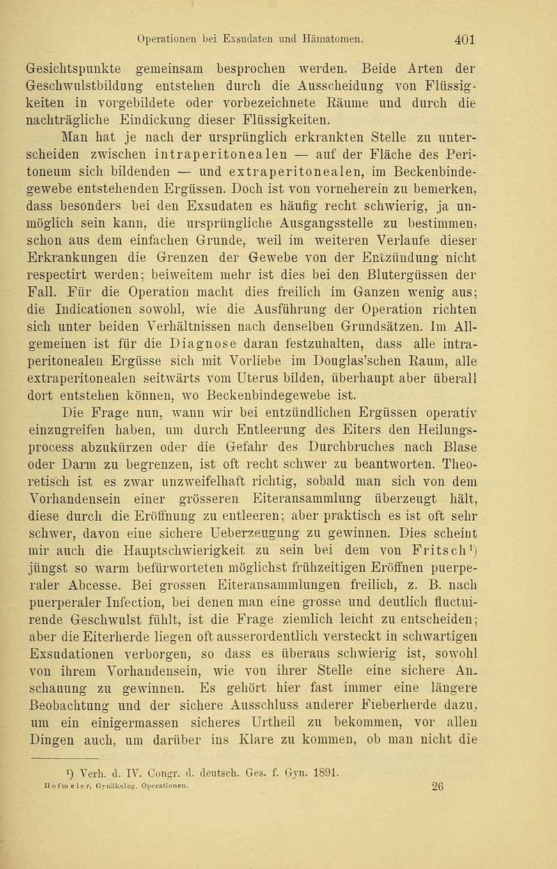Gesichtspunkte gemeinsam besprochen werden. Beide Arten der Geschwulstbildung entstehen durch die Ausscheidung von Flüssig- keiten in vorgebildete oder vorbezeichnete Räume und durch die nachträgliche Eindickung dieser Flüssigkeiten. Man hat je nach der ursprünglich erkrankten Stelle zu unter- scheiden zwischen intraperitonealen — auf der Fläche des Peri- toneum sich bildenden — und extraperitonealen, im Beckenbinde- gewebe entstehenden Ergüssen. Doch ist von vorneherein zu bemerken, dass besonders bei den Exsudaten es häufig recht schwierig, ja un- möglich sein kann, die ursprüngliche Ausgangsstelle zu bestimmen; schon aus dem einfachen Grunde, weil im weiteren Verlaufe dieser Erkrankungen die Grenzen der Gewebe von der Entzündung nicht respectirt werden; bei weitem mehr ist dies bei den Blutergüssen der Fall. Für die Operation macht dies freilich im Ganzen wenig aus; die Indicationen sowohl, wie die Ausführung der Operation richten sich unter beiden Verhältnissen nach denselben Grundsätzen. Im All- gemeinen ist für die Diagnose daran festzuhalten, dass alle intra- peritonealen Ergüsse sich mit Vorliebe im Douglas'schen Raum, alle extraperitonealen seitwärts vom Uterus bilden, überhaupt aber überall dort entstehen können, wo Beckenbindegewebe ist. Die Frage nun, wann wir bei entzündlichen Ergüssen operativ einzugreifen haben, um durch Entleerung des Eiters den Heilungs- process abzukürzen oder die Gefahr des Durchbruches nach Blase oder Darm zu begrenzen, ist oft recht schwer zu beantworten. Theo- retisch ist es zwar unzweifelhaft richtig, sobald man sich von dem Vorhandensein einer grösseren Eiteransammlung überzeugt hält, diese durch die Eröffnung zu entleeren; aber praktisch es ist oft sehr schwer, davon eine sichere Ueberzeugung zu gewinnen. Dies scheint mir auch die Hauptschwierigkeit zu sein bei dem von Fritsch1) jüngst so warm befürworteten möglichst frühzeitigen Eröffnen puerpe- raler Abcesse. Bei grossen Eiteransammlungen freilich, z. B. nach puerperaler Infection, bei denen man eine grosse und deutlich fluctui- rende Geschwulst fühlt, ist die Frage ziemlich leicht zu entscheiden; aber die Eiterherde liegen oft ausserordentlich versteckt in schwartigen Exsudationen verborgen, so dass es überaus schwierig ist, sowohl von ihrem Vorhandensein, wie von ihrer Stelle eine sichere An- schauung zu gewinnen. Es gehört hier fast immer eine längere Beobachtung und der sichere Ausschluss anderer Fieberherde dazu., um ein einigermassen sicheres Urtheil zu bekommen, vor allen Dingen auch, um darüber ins Klare zu kommen, ob man nicht die !) Verh. d. IV. Congr. d. deutsch. Ges. f. Gyn. 1891. Hofmeier, Gynäkolog. Operationen. 26