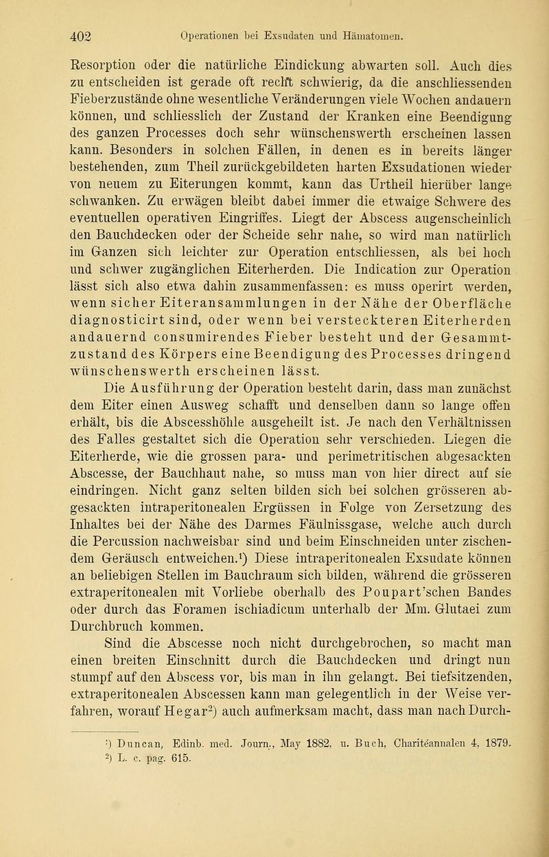 Resorption oder die natürliche Eindickung abwarten soll. Auch dies zu entscheiden ist gerade oft recht schwierig, da die anschliessenden Fieberzustände ohne wesentliche Veränderungen viele Wochen andauern können, und schliesslich der Zustand der Kranken eine Beendigung des ganzen Processes doch sehr wünschenswerth erscheinen lassen kann. Besonders in solchen Fällen, in denen es in bereits länger bestehenden, zum Theil zurückgebildeten harten Exsudationen wieder von neuem zu Eiterungen kommt, kann das Urtheil hierüber lange schwanken. Zu erwägen bleibt dabei immer die etwaige Schwere des eventuellen operativen Eingriffes. Liegt der Abscess augenscheinlich den Bauchdecken oder der Scheide sehr nahe, so wird man natürlich im Ganzen sich leichter zur Operation entschliessen, als bei hoch und schwer zugänglichen Eiterherden. Die Indication zur Operation lässt sich also etwa dahin zusammenfassen: es muss operirt werden, wenn sicher Eiteransammlungen in der Nähe der Oberfläche diagnosticirt sind, oder wenn bei versteckteren Eiterherden andauernd consumirendes Fieber besteht und der Gesammt- zustand des Körpers eine Beendigung des Processes dringend wünschenswerth erscheinen lässt. Die Ausführung der Operation besteht darin, dass man zunächst dem Eiter einen Ausweg schafft und denselben dann so lange offen erhält, bis die Abscesshöhle ausgeheilt ist. Je nach den Verhältnissen des Falles gestaltet sich die Operation sehr verschieden. Liegen die Eiterherde, wie die grossen para- und perimetritischen abgesackten Abscesse, der Bauchhaut nahe, so muss man von hier direct auf sie eindringen. Nicht ganz selten bilden sich bei solchen grösseren ab- gesackten intraperitonealen Ergüssen in Folge von Zersetzung des Inhaltes bei der Nähe des Darmes Fäulnissgase, welche auch durch die Percussion nachweisbar sind und beim Einschneiden unter zischen- dem Geräusch entweichen.1) Diese intraperitonealen Exsudate können an beliebigen Stellen im Bauchraum sich bilden, während die grösseren extraperitonealen mit Vorliebe oberhalb des Poupart'schen Bandes oder durch das Foramen ischiadicum unterhalb der Mm. Glutaei zum Durchbruch kommen. Sind die Abscesse noch nicht durchgebrochen, so macht man einen breiten Einschnitt durch die Bauchdecken und dringt nun stumpf auf den Abscess vor, bis man in ihn gelangt. Bei tiefsitzenden, extraperitonealen Abscessen kann man gelegentlich in der Weise ver- fahren, worauf He gar2) auch aufmerksam macht, dass man nachDurch- :) Duncan, Edinb. med. Journ., May 1882, u. Buch, Charite'annalen 4, 1879. 2) L. c. pag. 615.