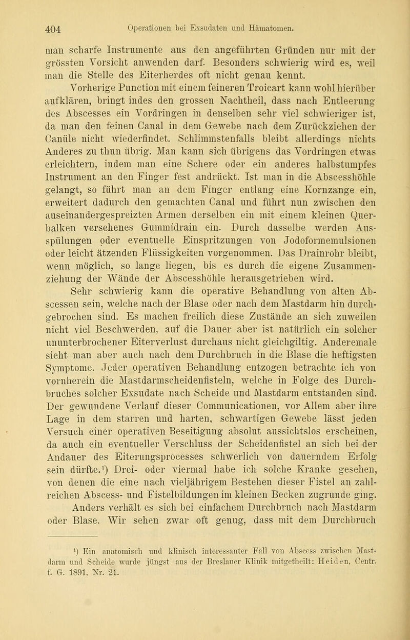 man scharfe Instrumente aus den angeführten Gründen nur mit der grössten Vorsicht anwenden darf. Besonders schwierig wird es, weil man die Stelle des Eiterherdes oft nicht genau kennt. Vorherige Punction mit einem feineren Troicart kann wohl hierüber aufklären, bringt indes den grossen Nachtheil, dass nach Entleerung des Abscesses ein Vordringen in denselben sehr viel schwieriger ist, da man den feinen Canal in dem Gewebe nach dem Zurückziehen der Canüle nicht wiederfindet. Schlimmstenfalls bleibt allerdings nichts Anderes zu thun übrig. Man kann sich übrigens das Vordringen etwas erleichtern, indem man eine Schere oder ein anderes halbstumpfes Instrument an den Finger fest andrückt. Ist man in die Abscesshöhle gelangt, so führt man an dem Finger entlang eine Kornzange ein, erweitert dadurch den gemachten Canal und führt nun zwischen den auseinandergespreizten Armen derselben ein mit einem kleinen Quer- balken versehenes Gummidrain ein. Durch dasselbe werden Aus- spülungen oder eventuelle Einspritzungen von Jodoformemulsionen oder leicht ätzenden Flüssigkeiten vorgenommen. Das Drainrohr bleibt, wenn möglich, so lange liegen, bis es durch die eigene Zusammen- ziehung der Wände der Abscesshöhle herausgetrieben wird. Sehr schwierig kann die operative Behandlung von alten Ab- scessen sein, welche nach der Blase oder nach dem Mastdarm hin durch- gebrochen sind. Es machen freilich diese Zustände an sich zuweilen nicht viel Beschwerden, auf die Dauer aber ist natürlich ein solcher ununterbrochener Eiterverlust durchaus nicht gleichgiltig. Anderemale sieht man aber auch nach dem Durchbruch in die Blase die heftigsten Symptome. Jeder operativen Behandlung entzogen betrachte ich von vornherein die Mastdarmscheidenfisteln, welche in Folge des Durch- bruches solcher Exsudate nach Scheide und Mastdarm entstanden sind. Der gewundene Verlauf dieser Communicationeu, vor Allem aber ihre Lage in dem starren und harten, schwartigen Gewebe lässt jeden Versuch einer operativen Beseitigung absolut aussichtslos erscheinen, da auch ein eventueller Verschluss der Scheidenfistel an sieb bei der Andauer des Eiterungsprocesses schwerlich von dauerndem Erfolg sein dürfte.1) Drei- oder viermal habe ich solche Kranke gesehen, von denen die eine nach vieljährigem Bestehen dieser Fistel an zahl- reichen Abscess- und Fistelbildungen im kleinen Becken zugrunde ging. Anders verhält es sich bei einfachem Durchbruch nach Mastdarm oder Blase. Wir sehen zwar oft genug, dass mit dem Durchbrach i) Ein anatomisch und klinisch interessanter Fall von Abscess zwischen Mast- darm und Scheide wurde jüngst aus der Breslauer Klinik mitgetheilt: Heiden, Centr. f. G. 1891, Nr. 21.