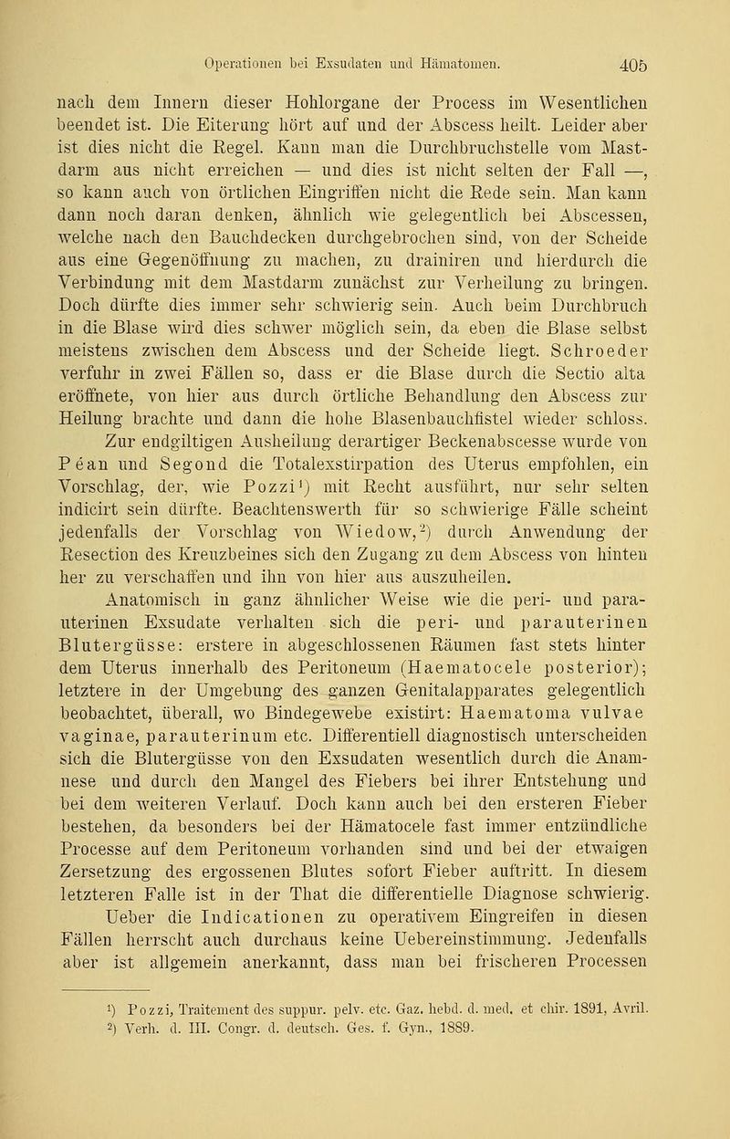 nach dem Innern dieser Hohlorgane der Process im Wesentlichen beendet ist. Die Eiterung hört auf und der Abscess heilt. Leider aber ist dies nicht die Regel. Kann man die Durchbruchstelle vom Mast- darm aus nicht erreichen — und dies ist nicht selten der Fall —, so kann auch von örtlichen Eingriffen nicht die Rede sein. Man kann dann noch daran denken, ähnlich wie gelegentlich bei Abscessen, welche nach den Bauchdecken durchgebrochen sind, von der Scheide aus eine Gegenöffnung zu machen, zu drainiren und hierdurch die Verbindung mit dem Mastdarm zunächst zur Verheilung zu bringen. Doch dürfte dies immer sehr schwierig sein. Auch beim Durchbruch in die Blase wird dies schwer möglich sein, da eben die Blase selbst meistens zwischen dem Abscess und der Scheide liegt. Schroeder verfuhr in zwei Fällen so, dass er die Blase durch die Sectio alta eröffnete, von hier aus durch örtliche Behandlung den Abscess zur Heilung brachte und dann die hohe Blasenbauchfistel wieder schloss. Zur endgiltigen Ausheilung derartiger Beckenabscesse wurde von Pean und Segond die Totalexstirpation des Uterus empfohlen, ein Vorschlag, der, wie Pozzi1) mit Recht ausfahrt, nur sehr selten indicirt sein dürfte. Beachtenswerth für so schwierige Fälle scheint jedenfalls der Vorschlag von Wiedow,2) durch Anwendung der Resection des Kreuzbeines sich den Zugang zu dem Abscess von hinten her zu verschaffen und ihn von hier aus auszuheilen. Anatomisch in ganz ähnlicher Weise wie die peri- und para- uterinen Exsudate verhalten sich die peri- und parauterinen Blutergüsse: erstere in abgeschlossenen Räumen fast stets hinter dem Uterus innerhalb des Peritoneum (Haematocele posterior); letztere in der Umgebung des ganzen Genitalapparates gelegentlich beobachtet, überall, wo Bindegewebe existirt: Haematoma vulvae vaginae, parauterinum etc. Differentiell diagnostisch unterscheiden sich die Blutergüsse von den Exsudaten wesentlich durch die Anam- nese und durch den Mangel des Fiebers bei ihrer Entstehung und bei dem weiteren Verlauf. Doch kann auch bei den ersteren Fieber bestehen, da besonders bei der Hämatocele fast immer entzündliche Processe auf dem Peritoneum vorhanden sind und bei der etwaigen Zersetzung des ergossenen Blutes sofort Fieber auftritt. In diesem letzteren Falle ist in der That die differentielle Diagnose schwierig. Ueber die Indicationen zu operativem Eingreifeu in diesen Fällen herrscht auch durchaus keine Uebereinstimmung. Jedenfalls aber ist allgemein anerkannt, dass man bei frischeren Processen *) Pozzi, Traitement des suppur. pelv. etc. Gaz. hebd. d. med. et cbir. 1891, Avril. 2) Verb. d. III. Congr. d. deutsch. Ges. f. Gyn., 1889.