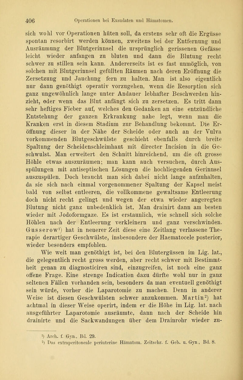 sich wohl vor Operationen hüten soll, da erstens sehr oft die Ergüsse spontan resorbirt werden können, zweitens bei der Entfernung und Ausräumung der Blutgerinnsel die ursprünglich gerissenen Gefässe leicht wieder anfangen zu bluten und dann die Blutung recht schwer zu stillen sein kann. Andererseits ist es fast unmöglich, von solchen mit Blutgerinnsel gefüllten Säumen nach deren Eröffnung die Zersetzung und Jauchung fern zu halten. Man ist also eigentlich nur dann genöthigt operativ vorzugehen, wenn die Eesorption sich ganz ungewöhnlich lange unter Andauer lebhafter Beschwerden hin- zieht, oder wenn das Blut anfängt sich zu zersetzen. Es tritt dann sehr heftiges Fieber auf, welches den Gedanken an eine entzündliche Entstehung der ganzen Erkrankung nahe legt, wenn man die Kranken erst in diesem Stadium zur Behandlung bekommt. Die Er- öffnung dieser in der Nähe der Scheide oder auch an der Vulva vorkommenden Blutgeschwülste geschieht ebenfalls durch breite Spaltung der Scheidenschleimhaut mit directer Incision in die Ge- schwulst. Man erweitert den Schnitt hinreichend, um die oft grosse Höhle etwas auszuräumen; man kann auch versuchen, durch Aus- spülungen mit antiseptischen Lösungen die hochliegenden Gerinnsel auszuspülen. Doch braucht man sich dabei nicht lange aufzuhalten, da sie sich nach einmal vorgenommener Spaltung der Kapsel meist bald von selbst entleeren, die vollkommene gewaltsame Entleerung doch nicht recht gelingt und wegen der etwa wieder angeregten Blutung nicht ganz unbedenklich ist. Man drainirt dann am besten wieder mit Jodoformgaze. Es ist erstaunlich, wie schnell sich solche Höhlen nach der Entleerung verkleinern und ganz verschwinden. Gusserow1) hat in neuerer Zeit diese eine Zeitlang verlassene The- rapie derartiger Geschwülste, insbesondere der Haematocele posterior, wieder besonders empfohlen. Wie weit man genöthigt ist, bei den Blutergüssen im Lig. lat., die gelegentlich recht gross werden, aber recht schwer mit Bestimmt- heit genan zu diagnosticiren sind, einzugreifen, ist noch eine ganz offene Frage. Eine strenge Indication dazu dürfte wohl nur in ganz seltenen Fällen vorhanden sein, besonders da man eventuell geüöthigt sein würde, vorher die Laparotomie zu machen. Denn in anderer Weise ist diesen Geschwülsten schwer anzukommen. Martin2) hat achtmal in dieser Weise operirt, indem er die Höhe im Lig. lat. nach ausgeführter Laparotomie ausräumte, dann nach der Scheide hin drainirte und die Sackwandungen über dem Drainrohr wieder zu- ').Arch. f. Gyn.. Bd. 29. 2j Das extraperitoneale periuterine Hämatom. Zeitschr. f. Geb. u. Gyn., Bd. 8.