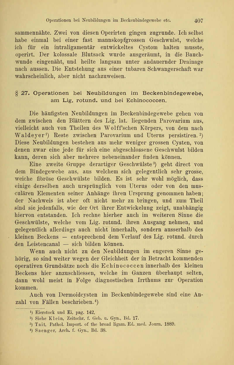 sammennähte. Zwei von diesen Operirten gingen zugrunde. Ich selbst habe einmal bei einer fast mannskopfgrossen Geschwulst, welche ich für ein intraligamentär entwickeltes Cystom halten musste, operirt. Der kolossale Blutsack wurde ausgeräumt, in die Bauch- wunde eingenäht, und heilte langsam unter andauernder Drainage nach aussen. Die Entstehung aus einer tubaren Schwangerschaft war wahrscheinlich, aber nicht nachzuweisen. § 27. Operationen bei Neubildungen im Beckenbindegewebe, am Lig. rotund. und bei Echinococcen. Die häufigsten Neubildungen im Beckenbindegewebe gehen von dem zwischen den Blättern des Lig. lat. liegenden Parovarium aus, vielleicht auch von Theilen des Wolffsehen Körpers, von dem nach Waldeyer1) Reste zwischen Parovarium und Uterus persistiren.2) Diese Neubildungen bestehen aus mehr weniger grossen Cysten, von denen zwar eine jede für sich eine abgeschlossene Geschwulst bilden kann, deren sich aber mehrere nebeneinander finden können. Eine zweite Gruppe derartiger Geschwülste3) geht direct von dem Bindegewebe aus, aus welchem sich gelegentlich sehr grosse, weiche fibröse Geschwülste bilden. Es ist sehr wohl möglich, dass einige derselben auch ursprünglich vom Uterus oder von den nius- culären Elementen seiner Anhänge ihren Ursprung genommen haben; der Nachweis ist aber oft nicht mehr zu bringen, und zum Theil sind sie jedenfalls, wie der Ort ihrer Entwickelung zeigt, unabhängig hiervon entstanden. Ich rechne hierher auch im weiteren Sinne die Geschwülste, welche vom Lig. rotund. ihren Ausgang nehmen, und gelegentlich allerdings auch nicht innerhalb, sondern ausserhalb des kleinen Beckens — entsprechend dem Verlauf des Lig. rotund. durch den Leistencanal — sich bilden können. Wenn auch nicht zu den Neubildungen im engeren Sinne ge- hörig, so sind weiter wegen der Gleichheit der in Betracht kommenden operativen Grundsätze noch die Echinococcen innerhalb des kleinen Beckens hier anzuschliessen, welche im Ganzen überhaupt selten, dann wohl meist in Folge diagnostischen Irrthums zur Operation kommen. Auch von Dermoidcysten im Beckenbindegewebe sind eine An- zahl von Fällen beschrieben.4) *) Eierstock und Ei, pag. 142, 2) Siehe Klein, Zeitschr. f. Geb. u. Gyn., Bd. 17. 3) Tait, Pathol. Import, of the broad ligam. Ed.. med. Journ. 1889. 4) Sa enger, Arch. f. Gyn., Bd. 38.