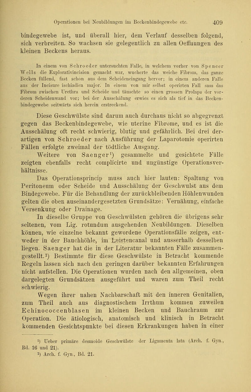 bindegewebe ist, imd überall hier, dem Verlauf desselben folgend, sich verbreiten. So wachsen sie gelegentlich zu allen Oeffnungen des kleinen Beckens heraus. In einem von Schroeder untersuchten Falle, in welchem vorher von Spencer Wells die Explorativincision gemacht war, wucherte das weiche Fibrom, das ganze Becken füllend, fast schon aus dem Scheideneingang hervor; in einem anderen Falle aus der Incisure ischiadica major. In einem von mir selbst operirten Fall sass das Fibrom zwischen Urethra und Scheide und täuschte so einen grossen Prolaps der vor- deren Scheidenwand vor; bei der Ausschälung erwies es sich als tief in das Becken- bindegewebe seitwärts sich herein erstreckend. Diese Geschwülste sind darum auch durchaus nicht so abgegrenzt gegen das Beckenbindegewebe, wie uterine Fibrome, und es ist die Ausschälung oft recht schwierig, blutig und gefährlich. Bei drei der- artigen von Schroeder nach Ausführung der Laparotomie operirten Fällen erfolgte zweimal der tödtliche Ausgang. Weitere von Saenger1) gesammelte und gesichtete Fälle zeigten ebenfalls recht complicirte und ungünstige Operationsver- hältnisse. Das Operationsprincip muss auch hier lauten: Spaltung von Peritoneum oder Scheide und Ausschälung der Geschwulst aus dem Bindegewebe. Für die Behandlung der zurückbleibenden Höhlenwimden gelten die oben auseinandergesetzten Grundsätze: Vernähung, einfache Versenkung oder Drainage. In dieselbe Gruppe von Geschwülsten gehören die übrigens sehr seltenen, vom Lig. rotundum ausgehenden Neubildungen. Dieselben können, wie einzelne bekannt gewordene Operationsfälle zeigen, ent- weder in der Bauchhöhle, im Leistencanal und ausserhalb desselben liegen. Saenger hat die in der Literatur bekannten Fälle zusammen- gestellt.2) Bestimmte für diese Geschwülste in Betracht kommende Regeln lassen sich nach den geringen darüber bekannten Erfahrungen nicht aufstellen. Die Operationen wurden nach den allgemeinen, oben dargelegten Grundsätzen ausgeführt und waren zum Theil recht schwierig. Wegen ihrer nahen Nachbarschaft mit den inneren Genitalien, zum Theil auch aus diagnostischem Irrthum kommen zuweilen Echinococcenblasen im kleinen Becken und Bauchraum zur Operation. Die ätiologisch, anatomisch und klinisch in Betracht kommenden Gesichtspunkte bei diesen Erkrankungen haben in einer *) Ueber primäre desmoide Geschwülste der Ligamenta lata (Arch. f. Gyn, Bd. 16 und 21). 2) Arch. f. Gyn., Bd. 21.