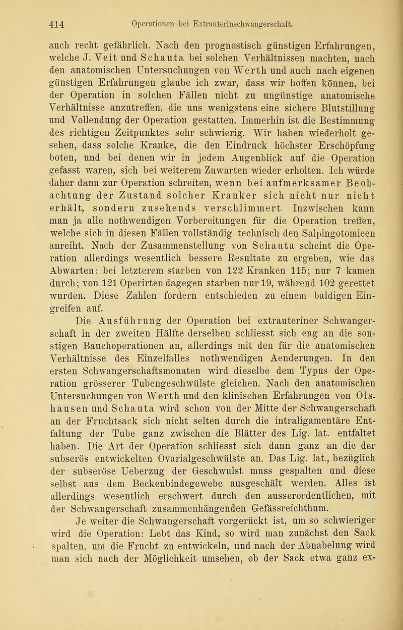 auch recht gefährlich. Nach den prognostisch günstigen Erfahrungen, welche J. Veit und Schauta bei solchen Verhältnissen machten, nach den anatomischen Untersuchungen von Werth und auch nach eigenen günstigen Erfahrungen glaube ich zwar, dass wir hoffen können, bei der Operation in solchen Fällen nicht zu ungünstige anatomische Verhältnisse anzutreffen, die uns wenigstens eine sichere Blutstillung und Vollendung der Operation gestatten. Immerhin ist die Bestimmung des richtigen Zeitpunktes sehr schwierig. Wir haben wiederholt ge- sehen, dass solche Kranke, die den Eindruck höchster Erschöpfung boten, und bei denen wir in jedem Augenblick auf die Operation gefasst waren, sich bei weiterem Zuwarten wieder erholten. Ich würde daher dann zur Operation schreiten, wenn bei aufmerksamer Beob- achtung der Zustand solcher Kranker sich nicht nur nicht erhält, sondern zusehends verschlimmert- Inzwischen kann man ja alle nothwendigen Vorbereitungen für die Operation treffen, welche sich in diesen Fällen vollständig technisch den Salpingotomieen anreiht. Nach der Zusammenstellung von Schauta scheint die Ope- ration allerdings wesentlich bessere Resultate zu ergeben, wie das Abwarten: bei letzterem starben von 122 Kranken 115; nur 7 kamen durch; von 121 Operirtendagegen starben nur 19, während 102 gerettet wurden. Diese Zahlen fordern entschieden zu einem baldigen Ein- greifen auf. Die Ausführung der Operation bei extrauteriner Schwanger- schaft in der zweiten Hälfte derselben schliesst sich eng an die son- stigen Bauchoperationen an, allerdings mit den für die anatomischen Verhältnisse des Einzelfalles nothwendigen Aenderungen. In den ersten Schwangerschaftsmonaten wird dieselbe dem Typus der Ope- ration grösserer Tubengeschwülste gleichen. Nach den anatomischen Untersuchungen von Werth und den klinischen Erfahrungen von Ols- hausen und Schauta wird schon von der Mitte der Schwangerschaft an der Fruchtsack sich nicht selten durch die intraligamentäre Ent- faltung der Tube ganz zwischen die Blätter des Lig. lat. entfaltet haben. Die Art der Operation schliesst sich dann ganz an die der subserös entwickelten Ovarialgeschwülste an. Das Lig. lat., bezüglich der subseröse Ueberzug der Geschwulst muss gespalten und diese selbst aus dem Beckenbindegewebe ausgeschält werden. Alles ist allerdings wesentlich erschwert durch den ausserordentlichen, mit der Schwangerschaft zusammenhängenden G-efässreichthum. Je weiter die Schwangerschaft vorgerückt ist, um so schwieriger wird die Operation: Lebt das Kind, so wird man zunächst den Sack spalten, um die Frucht zu entwickeln, und nach der Abnabelung wird man sich nach der Möglichkeit umsehen, ob der Sack etwa ganz ex-
