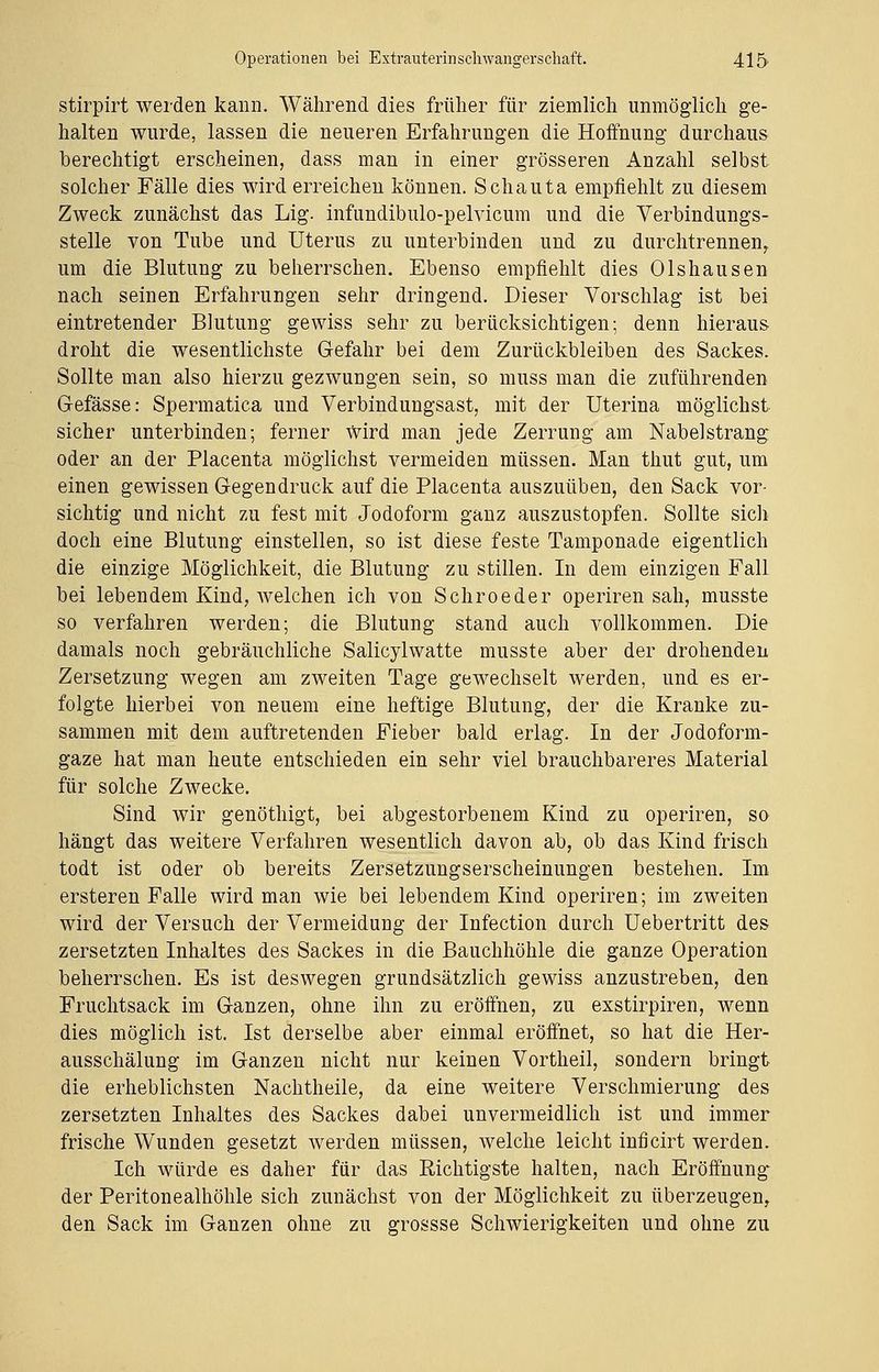 stirpirt werden kann. Während dies früher für ziemlich unmöglich ge- halten wurde, lassen die neueren Erfahrungen die Hoffnung durchaus berechtigt erscheinen, dass man in einer grösseren Anzahl selbst solcher Fälle dies wird erreichen können. Schauta empfiehlt zu diesem Zweck zunächst das Lig. infundibulo-pelvicum und die Verbindungs- stelle von Tube und Uterus zu unterbinden und zu durchtrennen, um die Blutung zu beherrschen. Ebenso empfiehlt dies Olshausen nach seinen Erfahrungen sehr dringend. Dieser Vorschlag ist bei eintretender Blutung gewiss sehr zu berücksichtigen; denn hieraus droht die wesentlichste Gefahr bei dem Zurückbleiben des Sackes. Sollte man also hierzu gezwungen sein, so muss man die zuführenden Gefässe: Spermatica und Verbindungsast, mit der Uterina möglichst sicher unterbinden; ferner Wird man jede Zerrung am Nabelstrang oder an der Placenta möglichst vermeiden müssen. Man thut gut, um einen gewissen Gegendruck auf die Placenta auszuüben, den Sack vor- sichtig und nicht zu fest mit Jodoform ganz auszustopfen. Sollte sich doch eine Blutung einstellen, so ist diese feste Tamponade eigentlich die einzige Möglichkeit, die Blutung zu stillen. In dem einzigen Fall bei lebendem Kind, welchen ich von Schroeder operiren sah, musste so verfahren werden; die Blutung stand auch vollkommen. Die damals noch gebräuchliche Salicylwatte musste aber der drohenden Zersetzung wegen am zweiten Tage gewechselt werden, und es er- folgte hierbei von neuem eine heftige Blutung, der die Kranke zu- sammen mit dem auftretenden Fieber bald erlag. In der Jodoform- gaze hat man heute entschieden ein sehr viel brauchbareres Material für solche Zwecke. Sind wir genöthigt, bei abgestorbenem Kind zu operiren, so hängt das weitere Verfahren wesentlich davon ab, ob das Kind frisch todt ist oder ob bereits Zersetzungserscheinungen bestehen. Im ersteren Falle wird man wie bei lebendem Kind operiren; im zweiten wird der Versuch der Vermeidung der Infection durch Uebertritt des zersetzten Inhaltes des Sackes in die Bauchhöhle die ganze Operation beherrschen. Es ist deswegen grundsätzlich gewiss anzustreben, den Fruchtsack im Ganzen, ohne ihn zu eröffnen, zu exstirpiren, wenn dies möglich ist. Ist derselbe aber einmal eröffnet, so hat die Her- ausschälung im Ganzen nicht nur keinen Vortheil, sondern bringt die erheblichsten Nachtheile, da eine weitere Verschmierung des zersetzten Inhaltes des Sackes dabei unvermeidlich ist und immer frische Wunden gesetzt werden müssen, welche leicht inficirt werden. Ich würde es daher für das Richtigste halten, nach Eröffnung der Peritonealhöhle sich zunächst von der Möglichkeit zu überzeugen, den Sack im Ganzen ohne zu grossse Schwierigkeiten und ohne zu