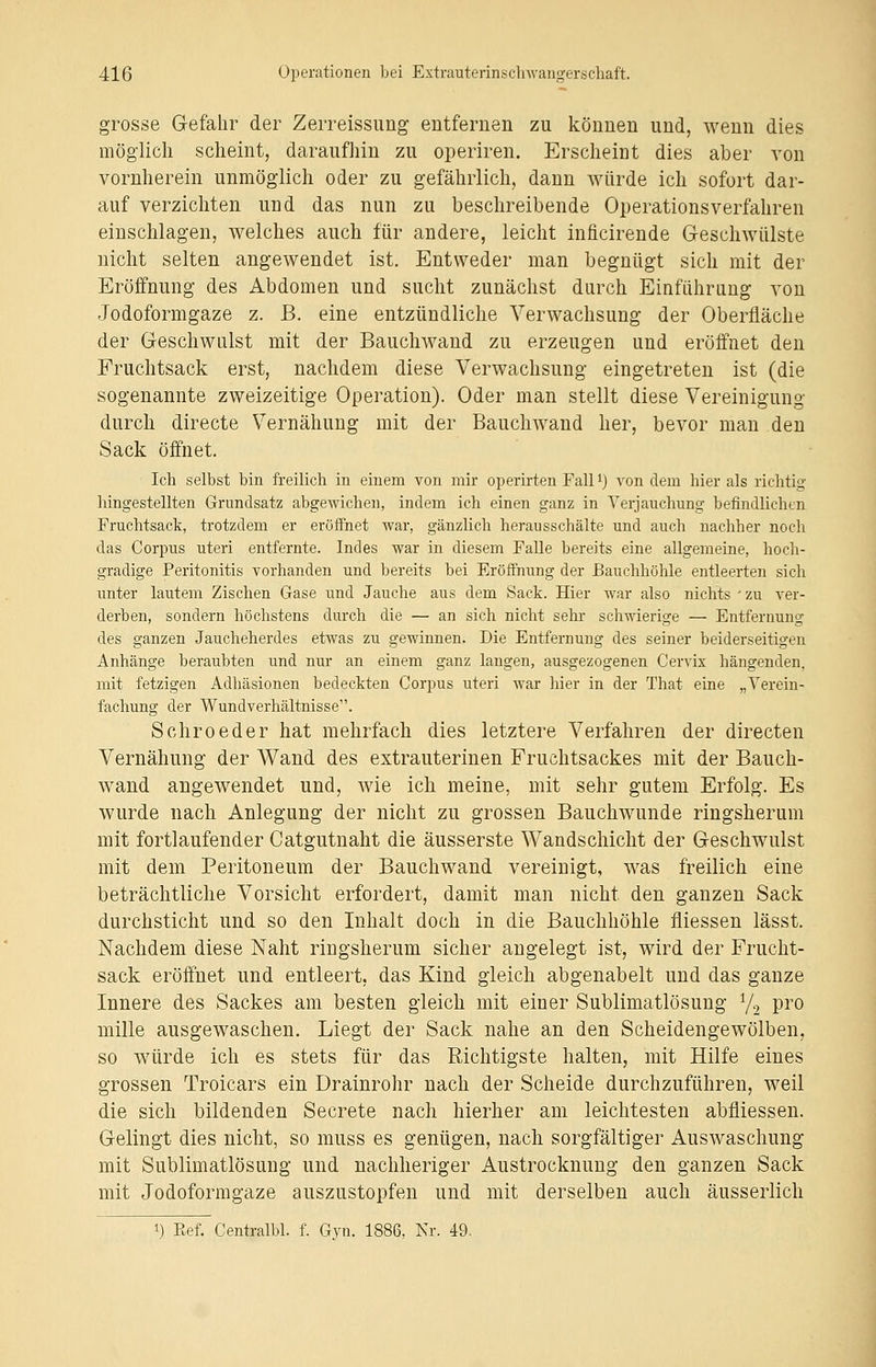 grosse Gefahr der Zerreissung entfernen zu können und, wenn dies möglich scheint, daraufhin zu operiren. Erscheint dies aber von vornherein unmöglich oder zu gefährlich, dann würde ich sofort dar- auf verzichten und das nun zu beschreibende Operations verfahren einschlagen, welches auch für andere, leicht inficirende Geschwülste nicht selten angewendet ist. Entweder man begnügt sich mit der Eröffnung des Abdomen und sucht zunächst durch Einführung von Jodoformgaze z. B. eine entzündliche Verwachsung der Oberfläche der Geschwulst mit der Bauchwand zu erzeugen und eröffnet den Fruchtsack erst, nachdem diese Verwachsung eingetreten ist (die sogenannte zweizeitige Operation). Oder man stellt diese Vereinigung durch directe Vernähung mit der Bauchwand her, bevor man den Sack öffnet. Ich selbst bin freilich in einem von mir operirten Fall *) von dem hier als richtig hingestellten Grundsatz abgewichen, indem ich einen ganz in Verjauchung befindlichen Fruchtsack, trotzdem er eröffnet war, gänzlich herausschälte und auch nachher noch das Corpus uteri entfernte. Indes war in diesem Falle bereits eine allgemeine, hoch- gradige Peritonitis vorhanden und bereits bei Eröffnung der Bauchhöhle entleerten sich unter lautem Zischen Gase und Jauche aus dem Sack. Hier war also nichts ' zu ver- derben, sondern höchstens durch die — an sich nicht sehr schwierige — Entfernung des ganzen Jaucheherdes etwas zu gewinnen. Die Entfernung des seiner beiderseitigen Anhänge beraubten und nur an einem ganz langen, ausgezogenen Cervix hängenden, mit fetzigen Adhäsionen bedeckten Corpus uteri war hier in der That eine „Verein- fachung der Windverhältnisse. Schroeder hat mehrfach dies letztere Verfahren der directen Vernähung der Wand des extrauterinen Fruchtsackes mit der Bauch- wand angewendet und, wie ich meine, mit sehr gutem Erfolg. Es wurde nach Anlegung der nicht zu grossen Bauchwunde ringsherum mit fortlaufender Catgutnaht die äusserste Wandschicht der Geschwulst mit dem Peritoneum der Bauchwand vereinigt, was freilich eine beträchtliche Vorsicht erfordert, damit man nicht, den ganzen Sack durchsticht und so den Inhalt doch in die Bauchhöhle fliessen lässt. Nachdem diese Naht ringsherum sicher angelegt ist, wird der Frucht- sack eröffnet und entleert, das Kind gleich abgenabelt und das ganze Innere des Sackes am besten gleich mit einer Sublimatlösung 1/2 pro mille ausgewaschen. Liegt der Sack nahe an den Scheidengewölben, so würde ich es stets für das Richtigste halten, mit Hilfe eines grossen Trokars ein Drainrohr nach der Scheide durchzuführen, weil die sich bildenden Secrete nach hierher am leichtesten abfliessen. Gelingt dies nicht, so muss es genügen, nach sorgfältiger Auswaschung mit Sublimatlösung und nachheriger Austrocknung den ganzen Sack mit Jodoformgaze auszustopfen und mit derselben auch äusserlich i) Eef. Centralbl. f. Gyn. 1886, Nr. 49.