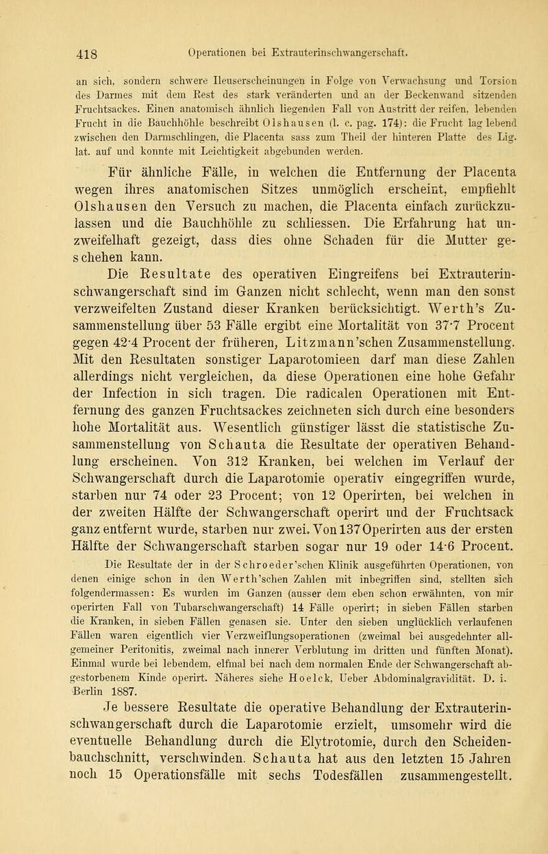 an sich, sondern schwere Ileuserscheinungen in Folge von Verwachsung und Torsion des Darmes mit dem Eest des stark veränderten und an der Beckenwand sitzenden Fruchtsackes. Einen anatomisch ähnlich liegenden Fall von Austritt der reifen, lebenden Frucht in die Bauchhöhle beschreibt Olshausen (1. c. pag. 174): die Frucht lag lebend zwischen den Darmschlingen, die Placenta sass zum Theil der hinteren Platte des Lig. lat. auf und konnte mit Leichtigkeit abgebunden werden. Für ähnliche Fälle, in welchen die Entfernung der Placenta wegen ihres anatomischen Sitzes unmöglich erscheint, empfiehlt Olshausen den Versuch zu machen, die Placenta einfach zurückzu- lassen und die Bauchhöhle zu schliessen. Die Erfahrung hat un- zweifelhaft gezeigt, dass dies ohne Schaden für die Mutter ge- schehen kann. Die Resultate des operativen Eingreifens bei Extrauterin- schwangerschaft sind im Ganzen nicht schlecht, wenn man den sonst verzweifelten Zustand dieser Kranken berücksichtigt. Werth's Zu- sammenstellung über 53 Fälle ergibt eine Mortalität von 37*7 Procent gegen 42-4 Procent der früheren, Litzmann'schen Zusammenstellung. Mit den Resultaten sonstiger Laparotomieen darf man diese Zahlen allerdings nicht vergleichen, da diese Operationen eine hohe Gefahr der Infection in sich tragen. Die radicalen Operationen mit Ent- fernung des ganzen Fruchtsackes zeichneten sich durch eine besonders hohe Mortalität aus. Wesentlich günstiger lässt die statistische Zu- sammenstellung von Schauta die Resultate der operativen Behand- lung erscheinen. Von 312 Kranken, bei welchen im Verlauf der Schwangerschaft durch die Laparotomie operativ eingegriffen wurde, starben nur 74 oder 23 Procent; von 12 Operirten, bei welchen in der zweiten Hälfte der Schwangerschaft operirt und der Fruchtsack ganz entfernt wurde, starben nur zwei. Von 137 Operirten aus der ersten Hälfte der Schwangerschaft starben sogar nur 19 oder 14*6 Procent. Die Besultate der in der Schroeder'schen Klinik ausgeführten Operationen, von denen einige schon in den Werth'schen Zahlen mit inbegriffen sind, stellten sich folgendermassen: Es wurden im Ganzen (ausser dem eben schon erwähnten, von mir operirten Fall von Tubarschwangerschaft) 14 Fälle operirt; in sieben Fällen starben die Kranken, in sieben Fällen genasen sie. Unter den sieben unglücklich verlaufenen Fällen waren eigentlich vier Verzweiflungsoperationen (zweimal bei ausgedehnter all- gemeiner Peritonitis, zweimal nach innerer Verblutung im dritten und fünften Monat). Einmal wurde bei lebendem, elfmal bei nach dem normalen Ende der Schwangerschaft ab- gestorbenem Kinde operirt. Näheres siehe Hoelck, Ueber Abdominalgravidität. D. i. Berlin 1887. Je bessere Resultate die operative Behandlung der Extrauterin- schwangerschaft durch die Laparotomie erzielt, umsomehr wird die eventuelle Behandlung durch die Elytrotomie, durch den Scheiden- bauchschnitt, verschwinden. Schauta hat aus den letzten 15 Jahren noch 15 Operationsfälle mit sechs Todesfällen zusammengestellt.