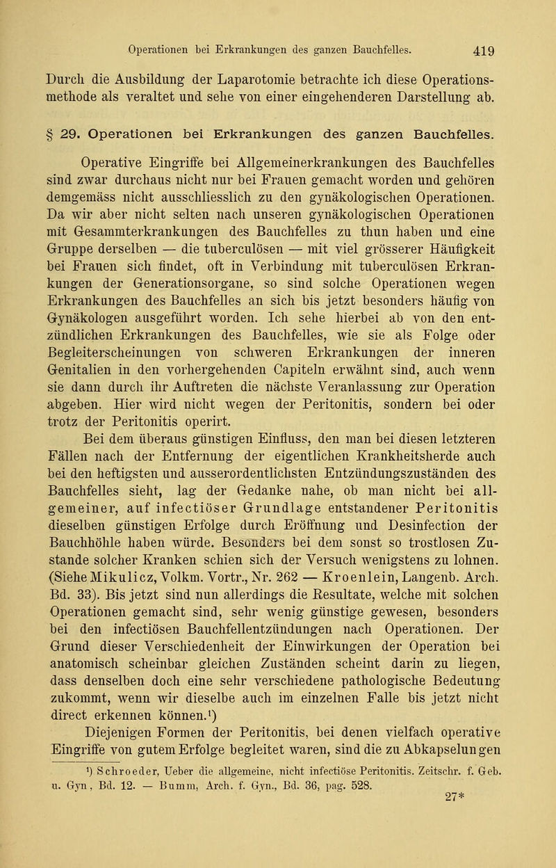 Durch die Ausbildung der Laparotomie betrachte ich diese Operations- methode als veraltet und sehe von einer eingehenderen Darstellung ab. § 29. Operationen bei Erkrankungen des ganzen Bauchfelles. Operative Eingriffe bei Allgemeinerkrankungen des Bauchfelles sind zwar durchaus nicht nur bei Frauen gemacht worden und gehören demgemäss nicht ausschliesslich zu den gynäkologischen Operationen. Da wir aber nicht selten nach unseren gynäkologischen Operationen mit Gesammterkrankungen des Bauchfelles zu thun haben und eine Gruppe derselben — die tuberculösen — mit viel grösserer Häufigkeit bei Frauen sich findet, oft in Verbindung mit tuberculösen Erkran- kungen der Generationsorgane, so sind solche Operationen wegen Erkrankungen des Bauchfelles an sich bis jetzt besonders häufig von Gynäkologen ausgeführt worden. Ich sehe hierbei ab von den ent- zündlichen Erkrankungen des Bauchfelles, wie sie als Folge oder Begleiterscheinungen von schweren Erkrankungen der inneren Genitalien in den vorhergehenden Capiteln erwähnt sind, auch wenn sie dann durch ihr Auftreten die nächste Veranlassung zur Operation abgeben. Hier wird nicht wegen der Peritonitis, sondern bei oder trotz der Peritonitis operirt. Bei dem überaus günstigen Einfluss, den man bei diesen letzteren Fällen nach der Entfernung der eigentlichen Krankheitsherde auch bei den heftigsten und ausserordentlichsten Entzündungszuständen des Bauchfelles sieht, lag der Gedanke nahe, ob man nicht bei all- gemeiner, auf infectiöser Grundlage entstandener Peritonitis dieselben günstigen Erfolge durch Eröffnung und Desinfection der Bauchhöhle haben würde. Besonders bei dem sonst so trostlosen Zu- stande solcher Kranken schien sich der Versuch wenigstens zu lohnen. (SieheMikulicz, Volkm. Vortr., Nr. 262 — Kroenlein, Langenb. Arch. Bd. 33). Bis jetzt sind nun allerdings die Eesultate, welche mit solchen Operationen gemacht sind, sehr wenig günstige gewesen, besonders bei den infectiösen Bauchfellentzündungen nach Operationen. Der Grund dieser Verschiedenheit der Einwirkungen der Operation bei anatomisch scheinbar gleichen Zuständen scheint darin zu liegen, dass denselben doch eine sehr verschiedene pathologische Bedeutung zukommt, wenn wir dieselbe auch im einzelnen Falle bis jetzt nicht direct erkennen können.1) Diejenigen Formen der Peritonitis, bei denen vielfach operative Eingriffe von gutem Erfolge begleitet waren, sind die zu Abkapselungen *) Schroeder, Ueber die allgemeine, nicht infectiöse Peritonitis. Zeitschr. f. Geb. u. Gyn, Bd. 12. — Bumm, Arch. f. Gyn., Bd. 36, pag. 528. 27*