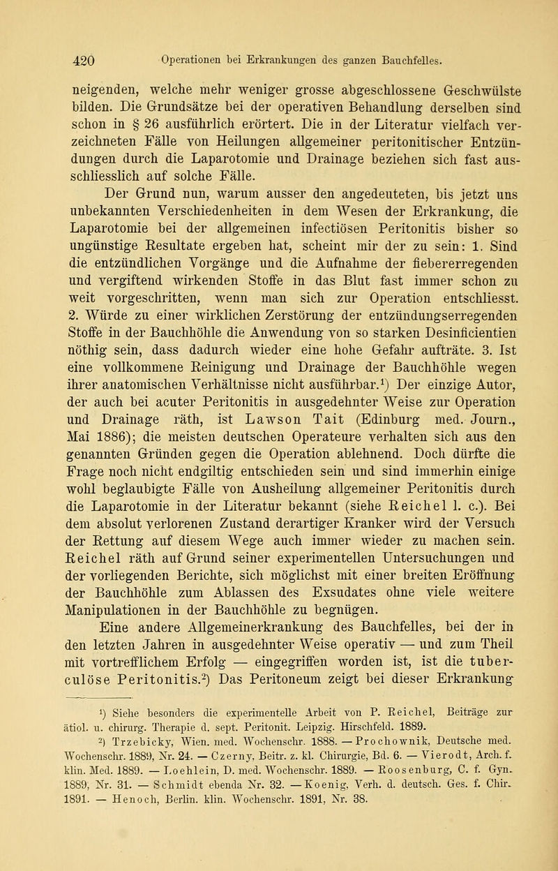 neigenden, welche mehr weniger grosse abgeschlossene Geschwülste bilden. Die Grundsätze bei der operativen Behandlung derselben sind schon in § 26 ausführlich erörtert. Die in der Literatur vielfach ver- zeichneten Fälle von Heilungen allgemeiner peritonitischer Entzün- dungen durch die Laparotomie und Drainage beziehen sich fast aus- schliesslich auf solche Fälle. Der Grund nun, warum ausser den angedeuteten, bis jetzt uns unbekannten Verschiedenheiten in dem Wesen der Erkrankung, die Laparotomie bei der allgemeinen infectiösen Peritonitis bisher so ungünstige Eesultate ergeben hat, scheint mir der zu sein: 1. Sind die entzündlichen Vorgänge und die Aufnahme der fiebererregenden und vergiftend wirkenden Stoffe in das Blut fast immer schon zu weit vorgeschritten, wenn man sich zur Operation entschliesst. 2. Würde zu einer wirklichen Zerstörung der entzündungserregenden Stoffe in der Bauchhöhle die Anwendung von so starken Desinficientien nöthig sein, dass dadurch wieder eine hohe Gefahr aufträte. 3. Ist eine vollkommene Reinigung und Drainage der Bauchhöhle wegen ihrer anatomischen Verhältnisse nicht ausführbar.1) Der einzige Autor, der auch bei acuter Peritonitis in ausgedehnter Weise zur Operation und Drainage räth, ist Lawson Tait (Edinburg med. Journ., Mai 1886); die meisten deutschen Operateure verhalten sich aus den genannten Gründen gegen die Operation ablehnend. Doch dürfte die Frage noch nicht endgiltig entschieden sein und sind immerhin einige wohl beglaubigte Fälle von Ausheilung allgemeiner Peritonitis durch die Laparotomie in der Literatur bekannt (siehe Reichel 1. c). Bei dem absolut verlorenen Zustand derartiger Kranker wird der Versuch der Rettung auf diesem Wege auch immer wieder zu machen sein. Reichel räth auf Grund seiner experimentellen Untersuchungen und der vorliegenden Berichte, sich möglichst mit einer breiten Eröffnung der Bauchhöhle zum Ablassen des Exsudates ohne viele weitere Manipulationen in der Bauchhöhle zu begnügen. Eine andere Allgemeinerkrankung des Bauchfelles, bei der in den letzten Jahren in ausgedehnter Weise operativ — und zum Theil mit vortrefflichem Erfolg — eingegriffen worden ist, ist die tuber- culöse Peritonitis.2) Das Peritoneum zeigt bei dieser Erkrankung J) Siehe besonders die experimentelle Arbeit von P. Reichel, Beiträge zur ätiol. u. Chirurg. Therapie d. sept. Peritonit. Leipzig. Hirschfeld. 1889. 2) Trzebicky, Wien. med. Wochenschr. 1888. — Pro chownik, Deutsche med. Wochenschr. 1889, Nr. 24. — Czerny, Beitr. z. kl. Chirurgie, Bd. 6. — Vierodt, Arch. f. klin. Med. 1889. — Loehlein, D. med. Wochenschr. 1889. — Roosenburg, C. f. Gyn. 1889, Nr. 31. — Schmidt ebenda Nr. 32. — Koenig, Verh. d. deutsch. Ges. f. Chir. 1891. — Henoch, Berlin, klin. Wochenschr. 1891, Nr. 38.
