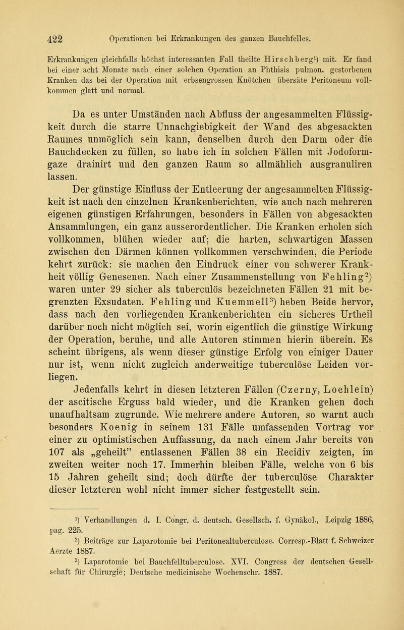 Erkrankungen gleichfalls höchst interessanten Fall theilte Hirschberg1) mit. Er fand bei einer acht Monate nach einer solchen Operation an Phthisis pulmon. gestorbenen Kranken das bei der Operation mit erbsengrossen Knötchen übersäte Peritoneum voll- kommen glatt und normal. Da es unter Umständen nach Abfluss der angesammelten Flüssig- keit durch die starre Unnachgiebigkeit der Wand des abgesackten Eaumes unmöglich sein kann, denselben durch den Darm oder die Bauchdecken zu füllen, so habe ich in solchen Fällen mit Jodoform- gaze drainirt und den ganzen Kaum so allmählich ausgranuliren lassen. Der günstige Einfluss der Entleerung der angesammelten Flüssig- keit ist nach den einzelnen Krankenberichten, wie auch nach mehreren eigenen günstigen Erfahrungen, besonders in Fällen von abgesackten Ansammlungen, ein ganz ausserordentlicher. Die Kranken erholen sich vollkommen, blühen wieder auf; die harten, schwartigen Massen zwischen den Därmen können vollkommen verschwinden, die Periode kehrt zurück: sie machen den Eindruck einer von schwerer Krank- heit völlig Genesenen. Nach einer Zusammenstellung von Fehling2) waren unter 29 sicher als tuberculös bezeichneten Fällen 21 mit be- grenzten Exsudaten. Fehling und Kuemmell3) heben Beide hervor, dass nach den vorliegenden Krankenberichten ein sicheres Urtheil darüber noch nicht möglich sei, worin eigentlich die günstige Wirkung der Operation, beruhe, und alle Autoren stimmen hierin überein. Es scheint übrigens, als wenn dieser günstige Erfolg von einiger Dauer nur ist, wenn nicht zugleich anderweitige tuberculöse Leiden vor- liegen. Jedenfalls kehrt in diesen letzteren Fällen (Czerny, Loehlein) der ascitische Erguss bald wieder, und die Kranken gehen doch unaufhaltsam zugrunde. Wie mehrere andere Autoren, so warnt auch besonders Koenig in seinem 131 Fälle umfassenden Vortrag vor einer zu optimistischen Auffassung, da nach einem Jahr bereits von 107 als „geheilt entlassenen Fällen 38 ein Eecidiv zeigten, im zweiten weiter noch 17. Immerhin bleiben Fälle, welche von 6 bis 15 Jahren geheilt sind; doch dürfte der tuberculöse Charakter dieser letzteren wohl nicht immer sicher festgestellt sein. *) Verhandlungen d. I. Congr. d. deutsch. Gesellsch. f. Gynäkol., Leipzig 1886, pag. 225. 2J Beiträge zur Laparotomie bei Peritonealtuberculose. Corresp.-Blatt f. Schweizer Aerzte 1887. 3) Laparotomie bei Bauchfelltuberculose. XVI. Congress der deutschen Gesell- schaft für Chirurgie; Deutsche medicinische Wochenschr. 1887.