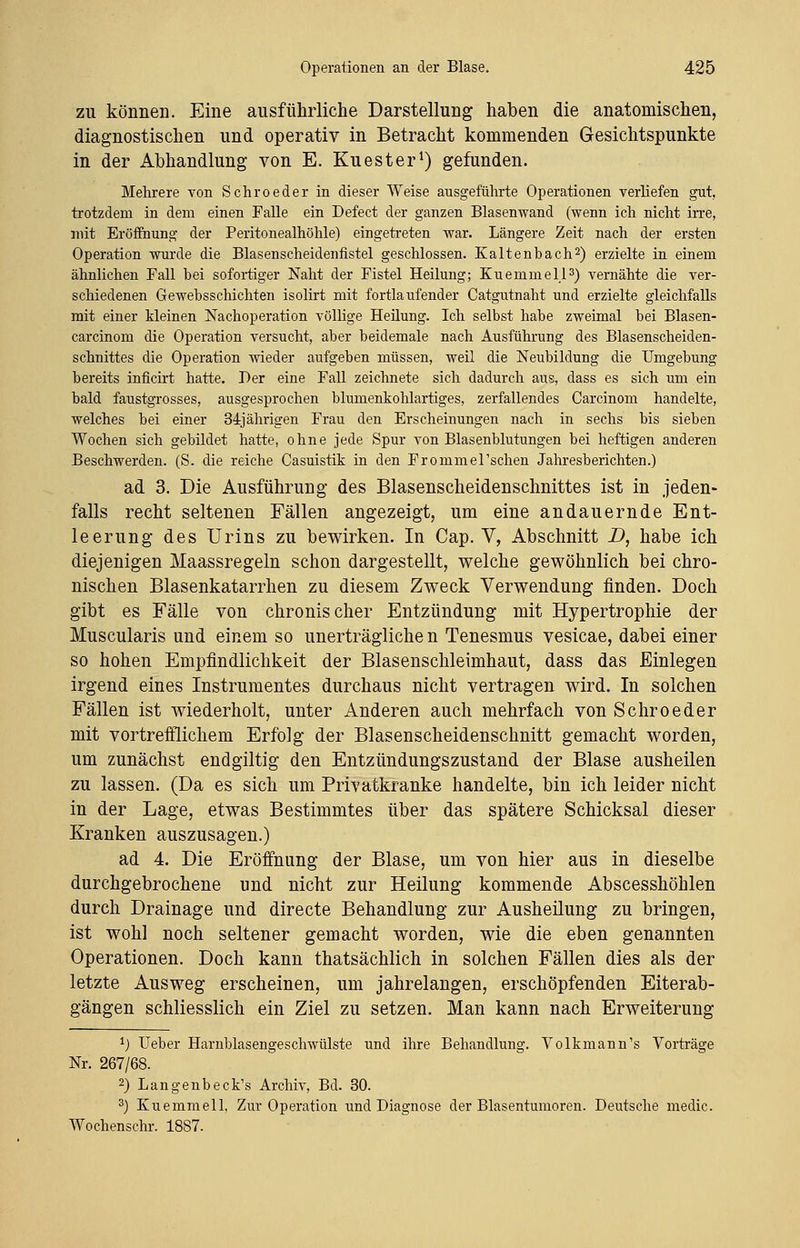 zu können. Eine ausführliche Darstellung haben die anatomischen, diagnostischen und operativ in Betracht kommenden Gesichtspunkte in der Abhandlung von E. Kuester1) gefunden. Mehrere von Schroeder in dieser Weise ausgeführte Operationen verliefen gut, trotzdem in dem einen Falle ein Defect der ganzen Blasenwand (wenn ich nicht irre, mit Eröffnung der Peritonealhöhle) eingetreten war. Längere Zeit nach der ersten Operation wurde die Blasenscheidenfistel geschlossen. Kaltenbach2) erzielte in einem ähnlichen Fall bei sofortiger Naht der Fistel Heilung; Kuemmell3) vernähte die ver- schiedenen Gewebsschichten isolirt mit fortlaufender Catgutnaht und erzielte gleichfalls mit einer kleinen Nachoperation völlige Heilung. Ich selbst habe zweimal bei Blasen- carcinom die Operation versucht, aber beidemale nach Ausführung des Blasenscheiden- schnittes die Operation wieder aufgeben müssen, weil die Neubildung die Umgebung bereits inficirt hatte. Der eine Fall zeichnete sich dadurch aus, dass es sich um ein bald faustgrosses, ausgesprochen blumenkohlartiges, zerfallendes Carcinom handelte, welches bei einer 34jährigen Frau den Erscheinungen nach in sechs bis sieben Wochen sich gebildet hatte, ohne jede Spur von Blasenblutungen bei heftigen anderen Beschwerden. (S. die reiche Casuistik in den Frommerschen Jahresberichten.) ad 3. Die Ausführung des Blasenscheidenschnittes ist in jeden- falls recht seltenen Fällen angezeigt, um eine andauernde Ent- leerung des Urins zu bewirken. In Cap. V, Abschnitt D, habe ich diejenigen Maassregeln schon dargestellt, welche gewöhnlich bei chro- nischen Blasenkatarrhen zu diesem Zweck Verwendung finden. Doch gibt es Fälle von chronischer Entzündung mit Hypertrophie der Muscularis und einem so unerträgliche n Tenesmus vesicae, dabei einer so hohen Empfindlichkeit der Blasenschleimhaut, dass das Einlegen irgend eines Instrumentes durchaus nicht vertragen wird. In solchen Fällen ist wiederholt, unter Anderen auch mehrfach von Schroeder mit vortrefflichem Erfolg der Blasenscheidenschnitt gemacht worden, um zunächst endgiltig den Entzündungszustand der Blase ausheilen zu lassen. (Da es sich um Privatkranke handelte, bin ich leider nicht in der Lage, etwas Bestimmtes über das spätere Schicksal dieser Kranken auszusagen.) ad 4. Die Eröffnung der Blase, um von hier aus in dieselbe durchgebrochene und nicht zur Heilung kommende Abscesshöhlen durch Drainage und directe Behandlung zur Ausheilung zu bringen, ist wohl noch seltener gemacht worden, wie die eben genannten Operationen. Doch kann thatsächlich in solchen Fällen dies als der letzte Ausweg erscheinen, um jahrelangen, erschöpfenden Eiterab- gängen schliesslich ein Ziel zu setzen. Man kann nach Erweiterung *) Ueber Harnblasengeschwülste und ihre Behandlung. Volkmann's Vorträge Nr. 267/68. 2) Langenbeck's Archiv, Bd. 30. 3) Kuemmell, Zur Operation und Diagnose der Blasentumoren. Deutsche medic. Wochenschr. 1887.