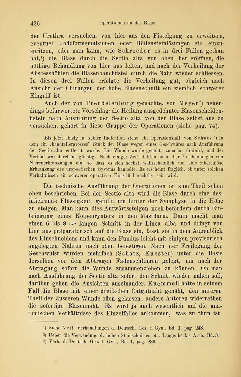 der Urethra versuchen, von hier aus den Fistelgang zu erweitern, eventuell Jodoformemulsionen oder Höllensteinlösungen etc. einzu- spritzen, oder man kann, wie Schroeder es in drei Fällen gethan hat,1) die Blase durch die Sectio alta von oben her eröffnen, die nöthige Behandlung von hier aus leiten, und nach der Verheilung der Abscesshöhlen die Blasenbauchfistel durch die Naht wieder schliessen. In diesen drei Fällen erfolgte die Verheilung gut, obgleich nach Ansicht der Chirurgen der hohe Blasenschnitt ein ziemlich schwerer Eingriff ist. Auch der von Trendelenburg gemachte, von Meyer2) neuer- dings befürwortete Vorschlag: die Heilung ausgedehnter Blasenscheiden- fisteln nach Ausführung der Sectio alta von der Blase selbst aus zu versuchen, gehört in diese Gruppe der Operationen (siehe pag. 74). Bis jetzt einzig in seiner Indication steht ein Operationsfall von Schatz,3) in dem ein „handtellergrosses Stück der Blase wegen eines Geschwüres nach Ausführung der Sectio alta entfernt wurde. Die Wunde wurde genäht, zunächst drainirt, und der Verlauf war durchaus günstig. Nach einiger Zeit stellten sich aber Erscheinungen von Nierenerkrankungen ein, so dass es sich höchst wahrscheinlich um eine tuberculöse Erkrankung des uropoetischen Systems handelte. Es erscheint fraglich, ob unter solchen Verhältnissen ein schwerer operativer Eingriff berechtigt sein wird. Die technische Ausführung der Operationen ist zum Theil schon oben beschrieben. Bei der Sectio alta wird die Blase durch eine des- inflcirende Flüssigkeit gefüllt, um hinter der Symphyse in die Höhe zu steigen. Man kann dies Aufwärtssteigen noch befördern durch Ein- bringung eines Kolpeurynters in den Mastdarm. Dann macht man einen 6 bis 8 cm langen Schnitt in der Linea alba und dringt von hier aus präparatorisch auf die Blase ein, fasst sie in dem Augenblick des Einschneidens und kann den Fundus leicht mit einigen provisorisch angelegten Nähten nach oben befestigen. Nach der Freilegung der Geschwulst wurden mehrfach (Schatz, Kuester) unter die Basis derselben vor dem Abtragen Fadenschlingen gelegt, um nach der Abtragung sofort die Wunde zusammenziehen zu können. Ob man nach Ausführung der Sectio alta sofort den Schnitt wieder nähen soll, darüber gehen die Ansichten auseinander. Kuemmell hatte in seinem Fall die Blase mit einer dreifachen Catgutnaht genäht, den unteren Theil der äusseren Wunde offen gelassen; andere Autoren widerrathen die sofortige Blasennaht. Es wird ja auch wesentlich auf die ana- tomischen Verhältnisse des Einzelfalles ankommen, was zu thun ist, *) Siehe Veit, Verhandlungen d. Deutsch. Ges. f. Gyn., Bd. 1, pag. 248. 2) Ueber die Verwendung d. hohen Steinschnittes etc. Langenbeck's Arch., Bd. 31. 3) Verh. d. Deutsch. Ges. f. Gyn., Bd. 1, pag. 233.
