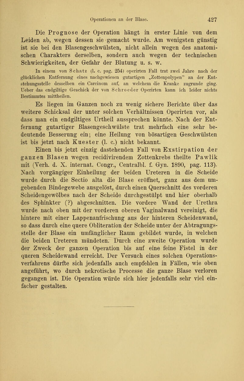Die Prognose der Operation hängt in erster Linie von dem Leiden ab, wegen dessen sie gemacht wurde. Am wenigsten günstig ist sie bei den Blasengeschwülsten, nicht allein wegen des anatomi- schen Charakters derselben, sondern auch wegen der technischen Schwierigkeiten, der Gefahr der Blutung u. s. w. In einem von Schatz (1. c. pag. 254) operirten Fall trat zwei Jahre nach der glücklichen Entfernung eines nachgewiesen gutartigen „Zottenpolypen an der Ent- stehungsstelle desselben ein Carcinom auf, an welchem die Kranke zugrunde ging. Ueber das endgiltige Geschick der von Schroeder Operirten kann ich leider nichts Bestimmtes mittheilen. Es liegen im Ganzen noch zu wenig sichere Berichte über das weitere Schicksal der unter solchen Verhältnissen Operirten vor, als dass man ein endgiltiges Urtheil aussprechen könnte. Nach der Ent- fernung gutartiger Blasengeschwülste trat mehrfach eine sehr be- deutende Besserung ein; eine Heilung von bösartigen Geschwülsten ist bis jetzt nach Kuester (1. c.) nicht bekannt. Einen bis jetzt einzig dastehenden Fall von Exstirpation der ganzen Blasen wegen recidivirendem Zottenkrebs theilte Pawlik mit (Verh. d. X. internat. Congr., Centralbl. f. Gyn. 1890, pag. 113). Nach vorgängiger Einheilung der beiden Ureteren in die Scheide wurde durch die Sectio alta die Blase eröffnet, ganz aus dem um- gebenden Bindegewebe ausgelöst, durch einen Querschnitt des vorderen Scheidengewölbes nach der Scheide durchgestülpt und hier oberhalb des Sphinkter (?) abgeschnitten. Die vordere Wand der Urethra wurde nach oben mit der vorderen oberen Vaginalwand vereinigt, die hintere mit einer Lappenanfrischung aus der hinteren Scheidenwand, so dass durch eine quere Obliteration der Scheide unter der Abtragungs- stelle der Blase ein umfänglicher Raum gebildet wurde, in welchen die beiden Ureteren mündeten. Durch eine zweite Operation wurde der Zweck der ganzen Operation bis auf eine feine Fistel in der queren Scheidewand erreicht. Der Versuch eines solchen Operations- verfahrens dürfte sich jedenfalls auch empfehlen in Fällen, wie oben angeführt, wo durch nekrotische Processe die ganze Blase verloren gegangen ist. Die Operation würde sich hier jedenfalls sehr viel ein- facher gestalten.