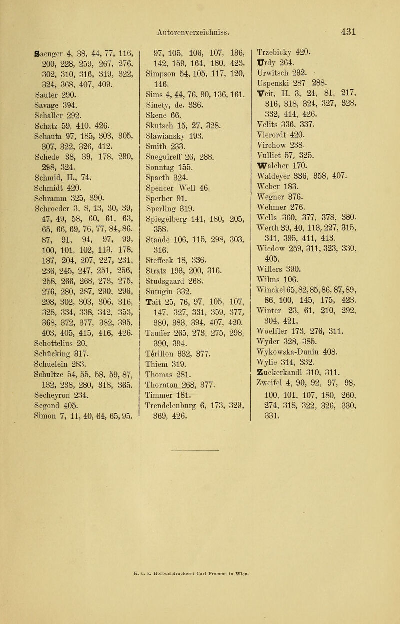 Saenger 4, 38, 44, 77, 116, 200, 228, 259, 267, 276, 302, 310, 316, 319, 322, 324, 368, 407, 409. Sauter 290. Savage 394. Schaller 292. Schatz 59, 410, 426. Schauta 97, 185, 303, 305, 307, 322, 326, 412. Schede 38, 39, 178, 290, 298, 324. Schmid, H., 74. Schmidt 420. Schramm 325, 390. Schroeder 3. 8,13, 30, 39, 47, 49, 58, 60, 61, 63, 65, 66, 69, 76, 77, 84, 86. 87, 91, 94, 97, 99, 100, 101, 102, 113, 178, 187, 204, 207, 227, 231, 236, 245, 247, 251, 256, 258, 266, 268, 273, 275, 276, 280, 287, 290, 296, 298, 302, 303, 306, 316, 328, 334, 338, 342, 353, 368, 372, 377, 382, 395, 403, 405, 415, 416, 426. Schottelius 20, Schücking 317. Schuelein 283. Schultze 54, 55, 58, 59, 87, 132, 238, 280, 318, 365. Secheyron 234. Segond 405. Simon 7, 11, 40, 64, 65,95. 97, 105, 106, 107, 136, 142, 159, 164, 180, 423. Simpson 54,105, 117, 120, 146. Sims 4, 44, 76, 90,136,161. Sinety, de. 336. Skene 66. Skutsch 15, 27, 328. Slawiansky 193. Smith 233. Sneguireff 26, 288. Sonntag 155. Spaeth 324. Spencer Well 46. Sperber 91. Sperling 319. Spiegelberg 141, 180, 205, 358. Staude 106, 115, 298, 303, 316. Steffeck 18, 336. Stratz 193, 200, 316. Studsgaard 268. Sntugin 332. Tait 25, 76, 97, 105, 107, 147, 327, 331, 359, 377, 380, 383, 394, 407, 420. Tauffer 265, 273, 275, 298, 390, 394. Terillon 332, 377. Thiem 319. Thomas 281. Thornton 268, 377. Timmer 181. Trendelenburg 6, 173, 329, 369, 426. Trzebicky 420. Urdy 264. Urwitsch 232. ■ Uspenski 287. 288. Veit, H. 3, 24, 81, 217, 316, 318, 324, 327, 328, 332, 414, 426. Velits 336, 337. Vierordt 420. Virchow 238. Vulliet 57, 325. Walcher 170. Waldeyer 336, 358, 407. Weber 183. Wegner 376. Wehmer 276. Wells 360, 377, 378, 380. Werth 39, 40, 113, 227, 315, 341, 395, 411, 413. Wiedow 259, 311, 323, 330, 405. Willers 390. Wilms 106. Winckel65,82,85,86,87,89, 86, 100, 145, 175, 423, Winter 23, 61, 210, 292, 304, 421, Woelfler 173, 276, 311. Wyder 328, 385. Wykowska-Dunin 408. Wylie 314, 332. Zuckerkandl 310, 311. Zweifel 4, 90, 92, 97, 98, 100, 101, 107, 180, 260, 274, 318, 322, 326, 330, 331. k. Hofbuchdruckerei Carl Fromme in Wien.