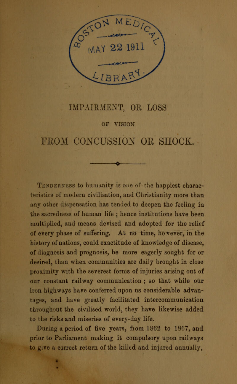 IMPAIRMENT, OR LOSS OF VISION FROM CONCUSSION OR SHOCK. Tenderness to humanity is one of the happiest charac- teristics of modern civilisation, and Christianity more than any other dispensation has tended to deepen the feeling in the sacredness of human life ; hence institutions have been multiplied, and means devised and adopted for the relief of every phase of suffering. At no time, however, in the history of nations, could exactitude of knowledge of disease, of diagnosis and prognosis, be more eagerly sought for or desired, than when communities are daily brought in close proximity with the severest forms of injuries arising out of our constant railway communication ; so that while our iron highways have conferred upon us considerable advan- tages, and have greatly facilitated intercommunication throughout the civilised world, they have likewise added to the risks and miseries of every-day life. During a period of five years, from 1862 to 1867, and prior to Parliament making it compulsory upon railways to give a correct return of the killed and injured annually,