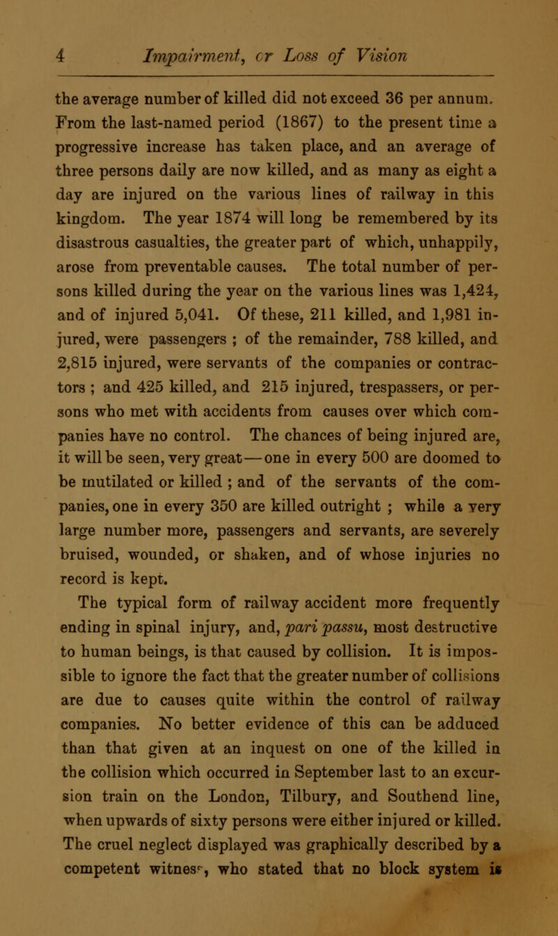 the average number of killed did not exceed 36 per annum. From the last-named period (1867) to the present time a progressive increase has taken place, and an average of three persons daily are now killed, and as many as eight a day are injured on the various lines of railway in this kingdom. The year 1874 will long be remembered by its disastrous casualties, the greater part of which, unhappily, arose from preventable causes. The total number of per- sons killed during the year on the various lines was 1,424, and of injured 5,041. Of these, 211 killed, and 1,981 in- jured, were passengers ; of the remainder, 788 killed, and 2,815 injured, were servants of the companies or contrac- tors ; and 425 killed, and 215 injured, trespassers, or per- sons who met with accidents from causes over which com- panies have no control. The chances of being injured are, it will be seen, very great—one in every 500 are doomed to be mutilated or killed ; and of the servants of the com- panies, one in every 350 are killed outright ; while a very large number more, passengers and servants, are severely bruised, wounded, or shaken, and of whose injuries no record is kept. The typical form of railway accident more frequently ending in spinal injury, and, pari passu, most destructive to human beings, is that caused by collision. It is impos- sible to ignore the fact that the greater number of collisions are due to causes quite within the control of railway companies. No better evidence of this can be adduced than that given at an inquest on one of the killed in the collision which occurred in September last to an excur- sion train on the London, Tilbury, and Southend line, when upwards of sixty persons were either injured or killed. The cruel neglect displayed was graphically described by a competent witness who stated that no block system is