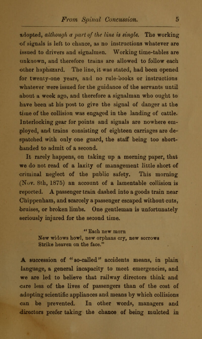 adopted, although a part of the line is single. The working of signals is left to chance, as no instructions whatever are issued to drivers and signalmen. Working time-tables are unknown, and therefore trains are allowed to follow each other haphazard. The line, it was stated, had been opened for twenty-one years, aud no rule-books or instructions whatever were issued for the guidance of the servants until about a week ago, and therefore a signalman who ought to have been at his post to give the signal of danger at the time of the collision was engaged in the landing of cattle. Interlocking gear for points and signals are nowhere em- ployed, and trains consisting of eighteen carriages are de- spatched with only one guard, the staff being too short- handed to admit of a second. It rarely happens, on taking up a morning paper, that we do not read of a laxity of management little short of criminal neglect of the public safety. This morning (Nuv. 8th, 1875) an account of a lamentable collision is reported. A passenger train dashed into a goods train near Chippenham, and scarcely a passenger escaped without cuts, bruises, or broken limbs. One gentleman is unfortunately seriously injured for the second time.  Each new morn New widows howl, new orphans cry, new sorrows Strike heaven on the face. A succession of so-called accidents means, in plain language, a general incapacity to meet emergencies, and we are led to believe that railway directors think and care less of the lives of passengers than of the cost of adopting scientific appliances and means by which collisions can be prevented. In other words, managers and directors prefer taking the chance of being mulcted in